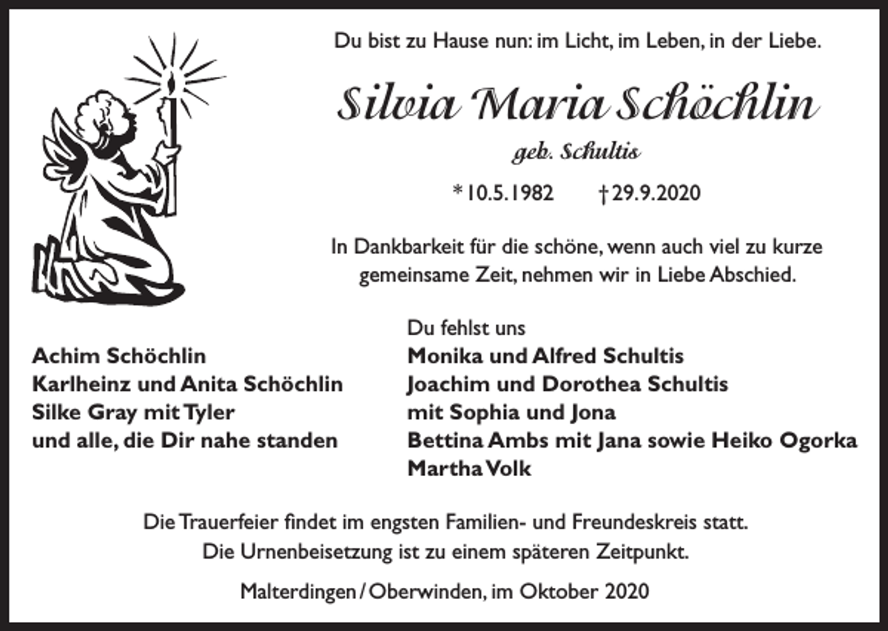 <p>Du bist zu Hause nun: im Licht, im Leben, in der Liebe.</p><p>Silvia Maria Schöchlin<br />geb. Schultis<br />* 10. 5. 1982 † 29. 9. 2020<br />In Dankbarkeit für die schöne, wenn auch viel zu kurze<br />gemeinsame Zeit, nehmen wir in Liebe Abschied.</p><p>Achim Schöchlin<br />Karlheinz und Anita Schöchlin<br />Silke Gray mit Tyler<br />und alle, die Dir nahe standen</p><p>Du fehlst uns<br />Monika und Alfred Schultis<br />Joachim und Dorothea Schultis<br />mit Sophia und Jona<br />Bettina Ambs mit Jana sowie Heiko Ogorka<br />Martha Volk</p><p>Die Trauerfeier findet im engsten Familien- und Freundeskreis statt.<br />Die Urnenbeisetzung ist zu einem späteren Zeitpunkt.<br />Malterdingen / Oberwinden, im Oktober 2020</p>