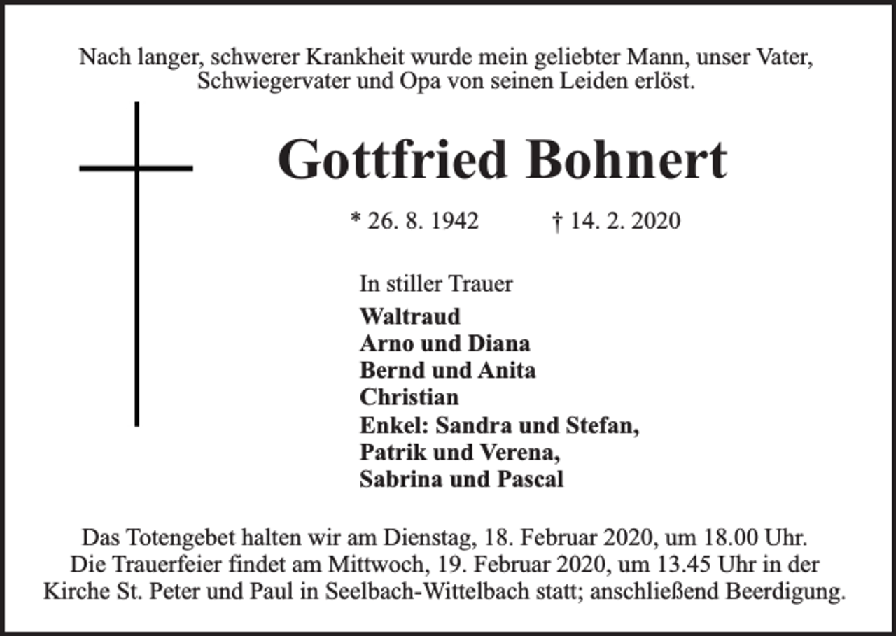 <p>Nach langer, schwerer Krankheit wurde mein geliebter Mann, unser Vater,<br />Schwiegervater und Opa von seinen Leiden erlöst.</p><p>Gottfried Bohnert<br />* 26. 8. 1942</p><p>† 14. 2. 2020</p><p>In stiller Trauer<br />Waltraud<br />Arno und Diana<br />Bernd und Anita<br />Christian<br />Enkel: Sandra und Stefan,<br />Patrik und Verena,<br />Sabrina und Pascal<br />Das Totengebet halten wir am Dienstag, 18. Februar 2020, um 18.00 Uhr.<br />Die Trauerfeier findet am Mittwoch, 19. Februar 2020, um 13.45 Uhr in der<br />Kirche St. Peter und Paul in Seelbach-Wittelbach statt; anschließend Beerdigung.</p>