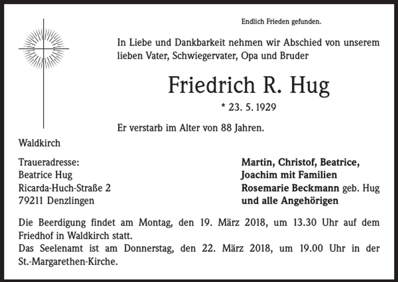 <p>Endlich Frieden gefunden.</p><p>In Liebe und Dankbarkeit nehmen wir Abschied von unserem<br />lieben Vater, Schwiegervater, Opa und Bruder</p><p>Friedrich R. Hug<br />* 23. 5. 1929<br />Er verstarb im Alter von 88 Jahren.<br />Waldkirch<br />Traueradresse:<br />Beatrice Hug<br />Ricarda-Huch-Straße 2<br />79211 Denzlingen</p><p>Martin, Christof, Beatrice,<br />Joachim mit Familien<br />Rosemarie Beckmann geb. Hug<br />und alle Angehörigen</p><p>Die Beerdigung findet am Montag, den 19. März 2018, um 13.30 Uhr auf dem<br />Friedhof in Waldkirch statt.<br />Das Seelenamt ist am Donnerstag, den 22. März 2018, um 19.00 Uhr in der<br />St.-Margarethen-Kirche.</p>