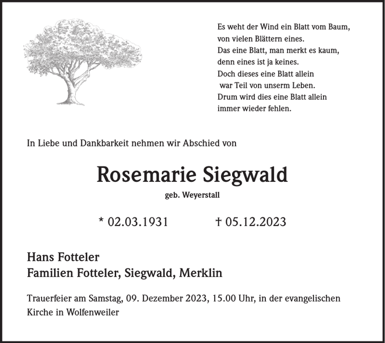 <p>Es weht der Wind ein Blatt vom Baum,<br />von vielen Blättern eines.<br />Das eine Blatt, man merkt es kaum,<br />denn eines ist ja keines.<br />Doch dieses eine Blatt allein<br />war Teil von unserm Leben.<br />Drum wird dies eine Blatt allein<br />immer wieder fehlen.</p><p>In Liebe und Dankbarkeit nehmen wir Abschied von</p><p>Rosemarie Siegwald<br />geb. Weyerstall</p><p>* 02.03.1931</p><p>† 05.12.2023</p><p>Hans Fotteler<br />Familien Fotteler, Siegwald, Merklin<br />Trauerfeier am Samstag, 09. Dezember 2023, 15.00 Uhr, in der evangelischen<br />Kirche in Wolfenweiler</p>