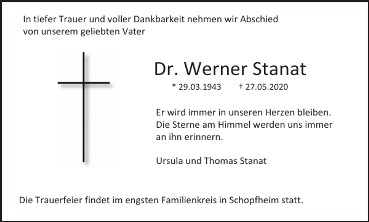 <p>In tiefer Trauer und voller Dankbarkeit nehmen wir Abschied<br />von unserem geliebten Vater</p><p>Dr. Werner Stanat<br />* 29.03.1943</p><p>† 27.05.2020</p><p>Er wird immer in unseren Herzen bleiben.<br />Die Sterne am Himmel werden uns immer<br />an ihn erinnern.<br />Ursula und Thomas Stanat</p><p>Die Trauerfeier findet im engsten Familienkreis in Schopfheim statt.</p>