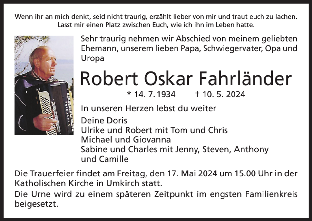 <p>Wenn ihr an mich denkt, seid nicht traurig, erzählt lieber von mir und traut euch zu lachen.<br />Lasst mir einen Platz zwischen Euch, wie ich ihn im Leben hatte.</p><p>Sehr traurig nehmen wir Abschied von meinem geliebten<br />Ehemann, unserem lieben Papa, Schwiegervater, Opa und<br />Uropa</p><p>Robert Oskar Fahrländer<br />* 14. 7. 1934</p><p>† 10. 5. 2024</p><p>In unseren Herzen lebst du weiter<br />Deine Doris<br />Ulrike und Robert mit Tom und Chris<br />Michael und Giovanna<br />Sabine und Charles mit Jenny, Steven, Anthony<br />und Camille<br />Die Trauerfeier findet am Freitag, den 17. Mai 2024 um 15.00 Uhr in der<br />Katholischen Kirche in Umkirch statt.<br />Die Urne wird zu einem späteren Zeitpunkt im engsten Familienkreis<br />beigesetzt.</p>