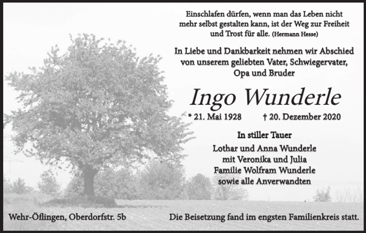 <p>Einschlafen dürfen, wenn man das Leben nicht<br />mehr selbst gestalten kann, ist der Weg zur Freiheit<br />und Trost für alle. (Hermann Hesse)</p><p>In Liebe und Dankbarkeit nehmen wir Abschied<br />von unserem geliebten Vater, Schwiegervater,<br />Opa und Bruder</p><p>Ingo Wunderle</p><p>* 21. Mai 1928</p><p>† 20. Dezember 2020</p><p>In stiller Tauer<br />Lothar und Anna Wunderle<br />mit Veronika und Julia<br />Familie Wolfram Wunderle<br />sowie alle Anverwandten</p><p>Wehr-Öflingen, Oberdorfstr. 5b</p><p>Die Beisetzung fand im engsten Familienkreis statt.</p>