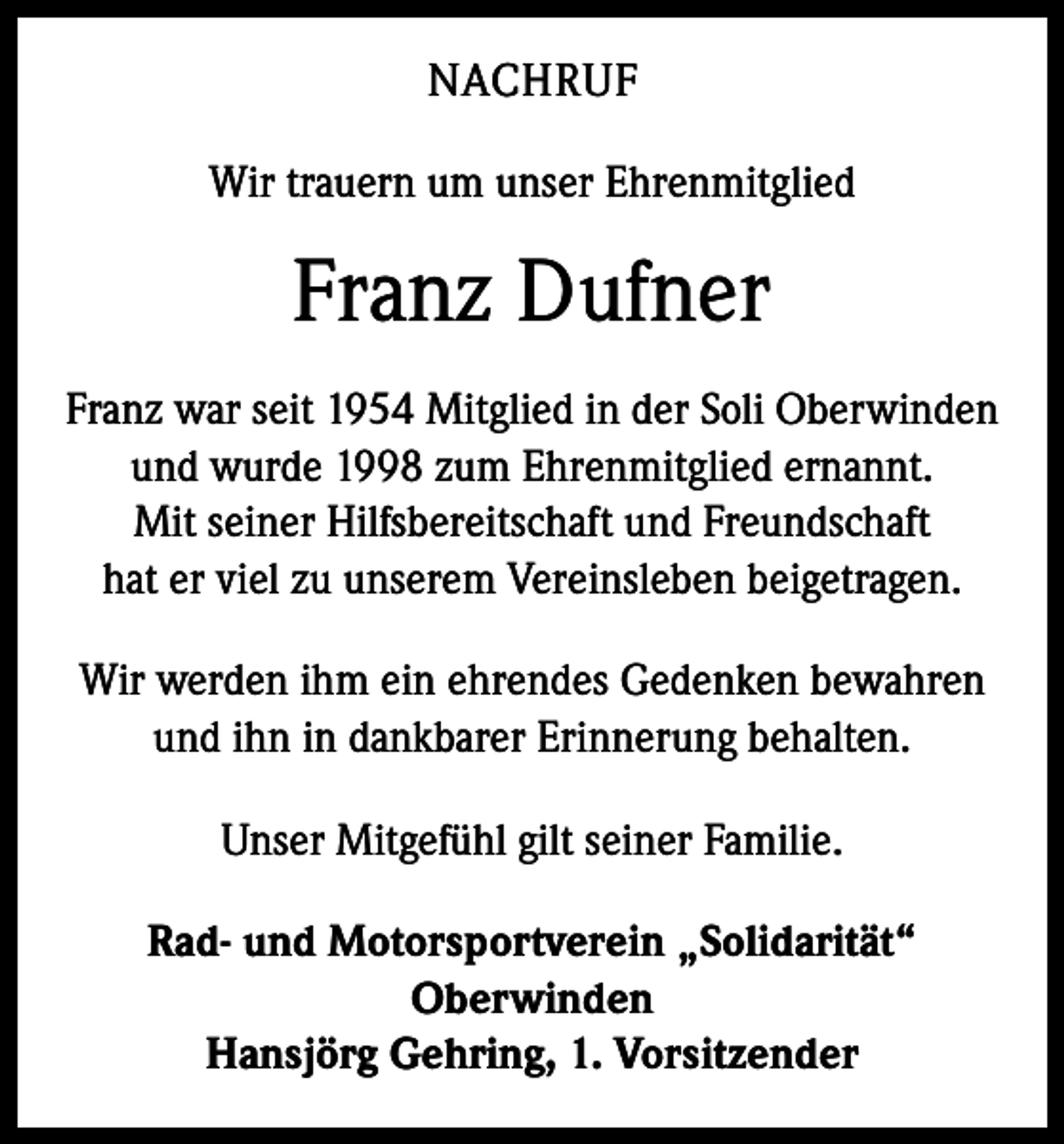 <p>NACHRUF<br />Wir trauern um unser Ehrenmitglied</p><p>Franz Dufner<br />Franz war seit 1954 Mitglied in der Soli Oberwinden<br />und wurde 1998 zum Ehrenmitglied ernannt.<br />Mit seiner Hilfsbereitschaft und Freundschaft<br />hat er viel zu unserem Vereinsleben beigetragen.<br />Wir werden ihm ein ehrendes Gedenken bewahren<br />und ihn in dankbarer Erinnerung behalten.<br />Unser Mitgefühl gilt seiner Familie.<br />Rad- und Motorsportverein „Solidarität“<br />Oberwinden<br />Hansjörg Gehring, 1. Vorsitzender</p>