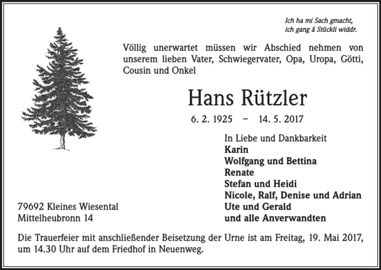 <p>Ich ha mi Sach gmacht,<br />ich gang ä Stückli widdr.</p><p>Völlig unerwartet müssen wir Abschied nehmen von<br />unserem lieben Vater, Schwiegervater, Opa, Uropa, Götti,<br />Cousin und Onkel</p><p>Hans Rützler<br />6. 2. 1925 – 14. 5. 2019692 Kleines Wiesental<br />Mittelheubronn 14</p><p>In Liebe und Dankbarkeit<br />Karin<br />Wolfgang und Bettina<br />Renate<br />Stefan und Heidi<br />Nicole, Ralf, Denise und Adrian<br />Ute und Gerald<br />und alle Anverwandten</p><p>Die Trauerfeier mit anschließender Beisetzung der Urne ist am Freitag, 19. Mai 2017,<br />um 14.30 Uhr auf dem Friedhof in Neuenweg.</p>