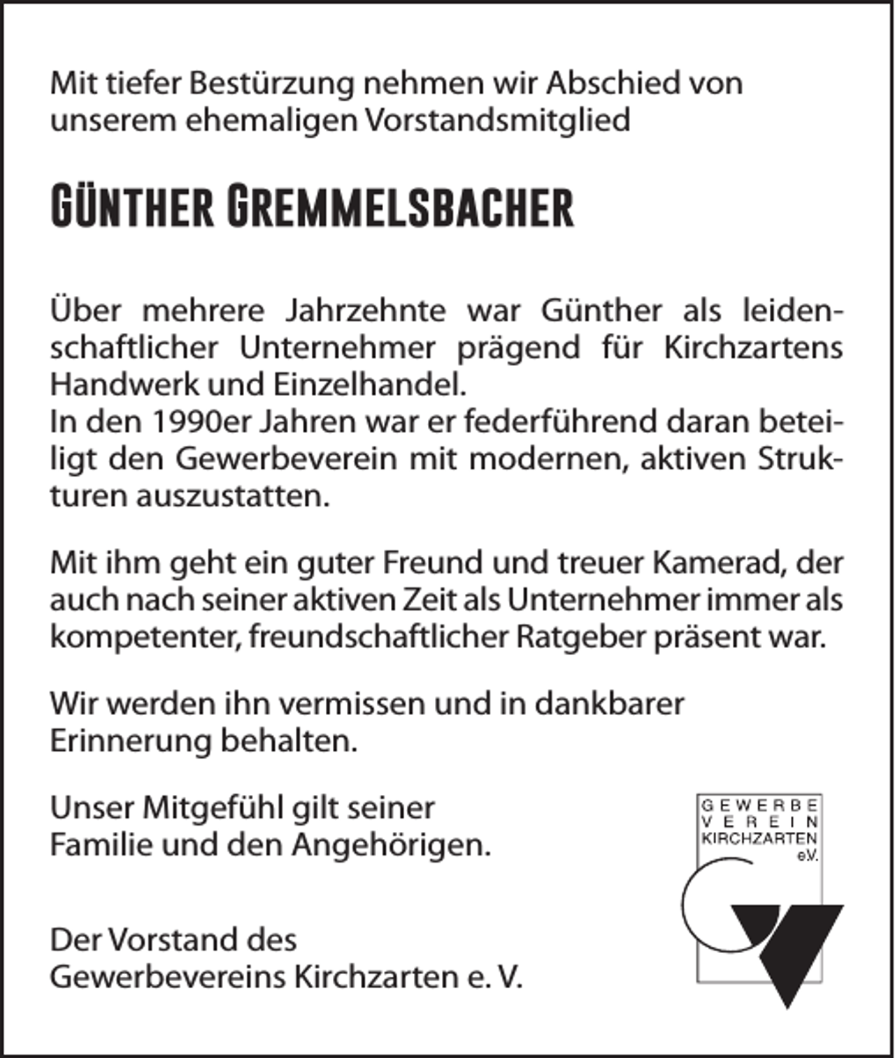 <p>Mit tiefer Bestürzung nehmen wir Abschied von<br />unserem ehemaligen Vorstandsmitglied</p><p>Günther Gremmelsbacher<br />Über mehrere Jahrzehnte war Günther als leidenschaftlicher Unternehmer prägend für Kirchzartens<br />Handwerk und Einzelhandel.<br />In den 1990er Jahren war er federführend daran beteiligt den Gewerbeverein mit modernen, aktiven Strukturen auszustatten.<br />Mit ihm geht ein guter Freund und treuer Kamerad, der<br />auch nach seiner aktiven Zeit als Unternehmer immer als<br />kompetenter, freundschaftlicher Ratgeber präsent war.<br />Wir werden ihn vermissen und in dankbarer<br />Erinnerung behalten.<br />Unser Mitgefühl gilt seiner<br />Familie und den Angehörigen.<br />Der Vorstand des<br />Gewerbevereins Kirchzarten e. V.</p>