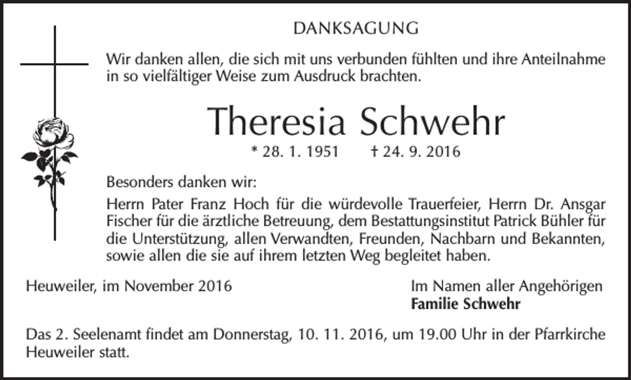 <p>DANKSAGUNG<br />Wir danken allen, die sich mit uns verbunden fühlten und ihre Anteilnahme<br />in so vielfältiger Weise zum Ausdruck brachten.</p><p>Theresia Schwehr<br />* 28. 1. 1951 † 24. 9. 2016</p><p>Besonders danken wir:<br />Herrn Pater Franz Hoch für die würdevolle Trauerfeier, Herrn Dr. Ansgar<br />Fischer für die ärztliche Betreuung, dem Bestattungsinstitut Patrick Bühler für<br />die Unterstützung, allen Verwandten, Freunden, Nachbarn und Bekannten,<br />sowie allen die sie auf ihrem letzten Weg begleitet haben.<br />Heuweiler, im November 2016 Im Namen aller Angehörigen<br />Familie Schwehr<br />Das 2. Seelenamt findet am Donnerstag, 10. 11. 2016, um 19.00 Uhr in der Pfarrkirche<br />Heuweiler statt.</p>