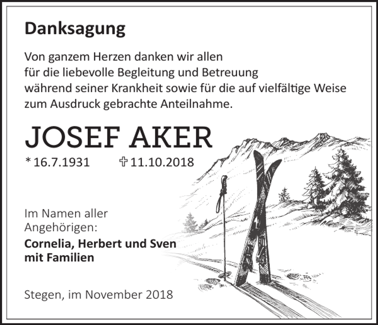<p>Danksagung<br />Von ganzem Herzen danken wir allen<br />für die liebevolle Begleitung und Betreuung<br />während seiner Krankheit sowie für die auf vielfäl�ge Weise<br />zum Ausdruck gebrachte Anteilnahme.</p><p>JOSEF AKER<br />* 16.7.1931  11.10.2018</p><p>Im Namen aller<br />Angehörigen:<br />Cornelia, Herbert und Sven<br />mit Familien<br />Stegen, im November 2018</p>