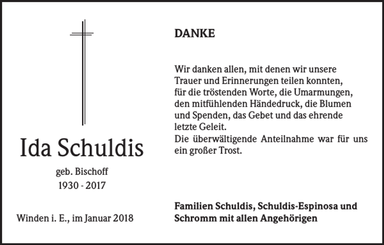 <p>DANKE</p><p>Ida Schuldis</p><p>Wir danken allen, mit denen wir unsere<br />Trauer und Erinnerungen teilen konnten,<br />für die tröstenden Worte, die Umarmungen,<br />den mitfühlenden Händedruck, die Blumen<br />und Spenden, das Gebet und das ehrende<br />letzte Geleit.<br />Die überwältigende Anteilnahme war für uns<br />ein großer Trost.</p><p>geb. Bischoff<br />1930 - 2017<br />Winden i. E., im Januar 2018</p><p>Familien Schuldis, Schuldis-Espinosa und<br />Schromm mit allen Angehörigen</p>