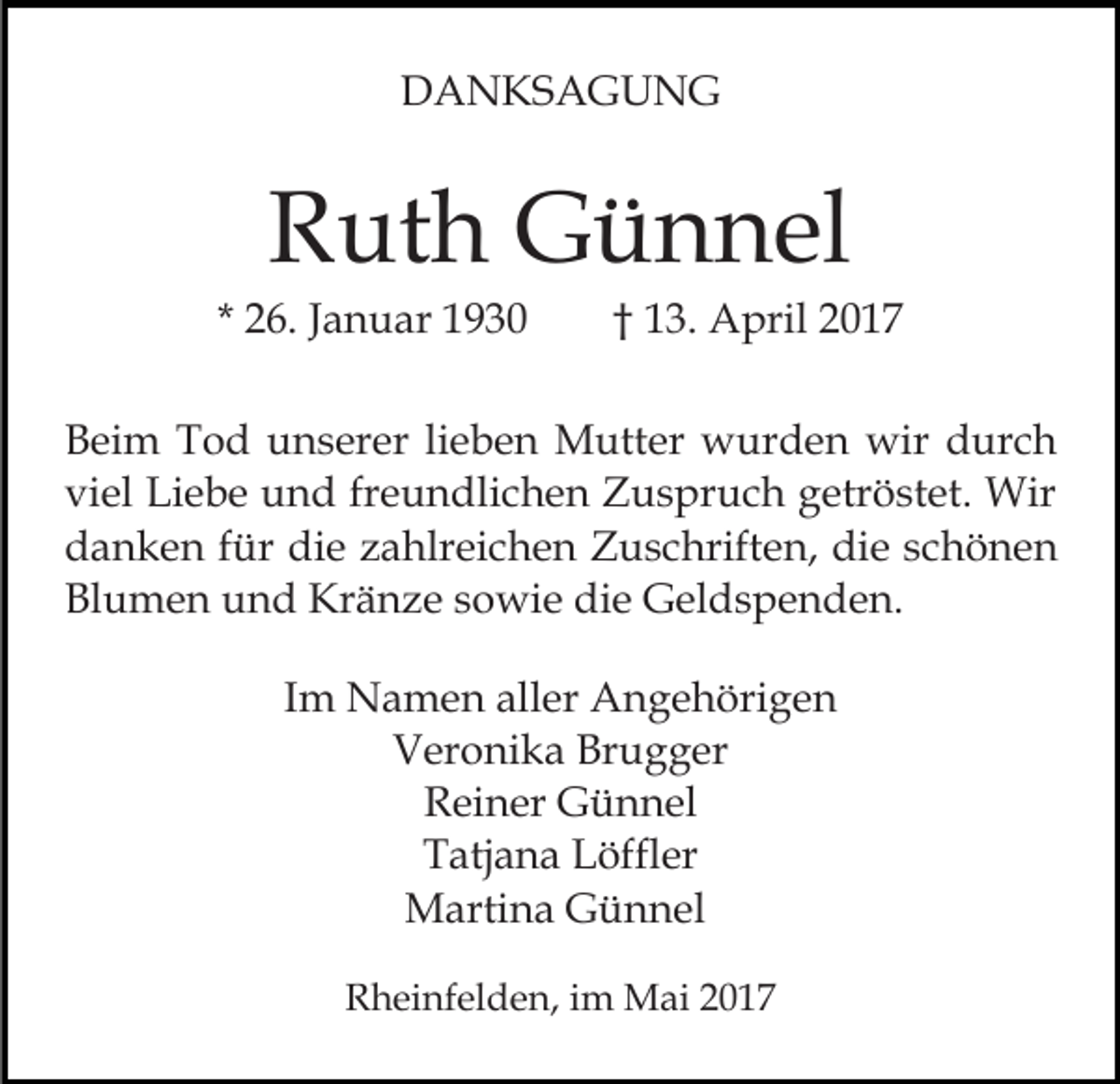 <p>DANKSAGUNG</p><p>Ruth Günnel<br />* 26. Januar 1930</p><p>† 13. April 2017</p><p>Beim Tod unserer lieben Mutter wurden wir durch<br />viel Liebe und freundlichen Zuspruch getröstet. Wir<br />danken für die zahlreichen Zuschriften, die schönen<br />Blumen und Kränze sowie die Geldspenden.<br />Im Namen aller Angehörigen<br />Veronika Brugger<br />Reiner Günnel<br />Tatjana Löffler<br />Martina Günnel<br />Rheinfelden, im Mai 2017</p>