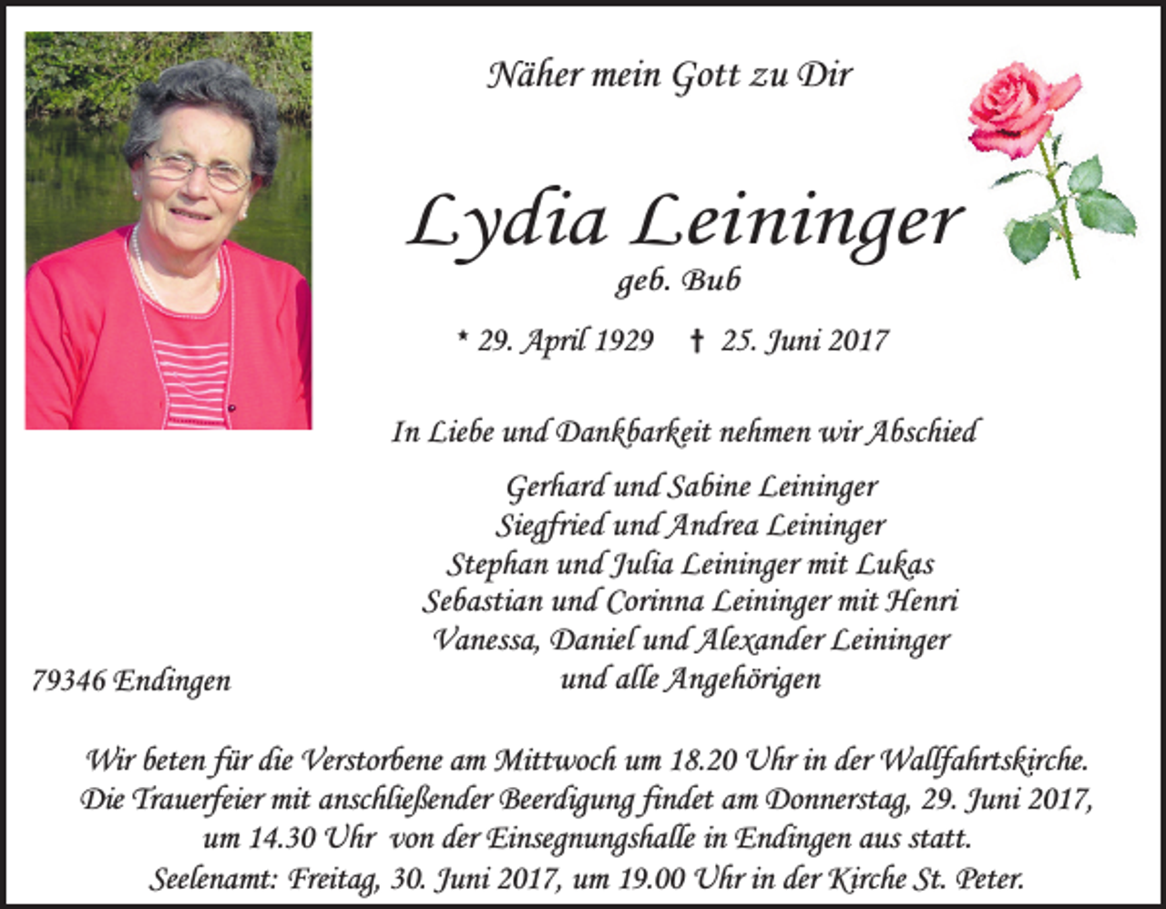 <p>Näher mein Gott zu Dir</p><p>Lydia Leininger<br />geb. Bub</p><p>* 29. April 1929</p><p>† 25. Juni 2017</p><p>In Liebe und Dankbarkeit nehmen wir Abschied</p><p>79346 Endingen</p><p>Gerhard und Sabine Leininger<br />Siegfried und Andrea Leininger<br />Stephan und Julia Leininger mit Lukas<br />Sebastian und Corinna Leininger mit Henri<br />Vanessa, Daniel und Alexander Leininger<br />und alle Angehörigen</p><p>Wir beten für die Verstorbene am Mittwoch um 18.20 Uhr in der Wallfahrtskirche.<br />Die Trauerfeier mit anschließender Beerdigung findet am Donnerstag, 29. Juni 2017,<br />um 14.30 Uhr von der Einsegnungshalle in Endingen aus statt.<br />Seelenamt: Freitag, 30. Juni 2017, um 19.00 Uhr in der Kirche St. Peter.</p>