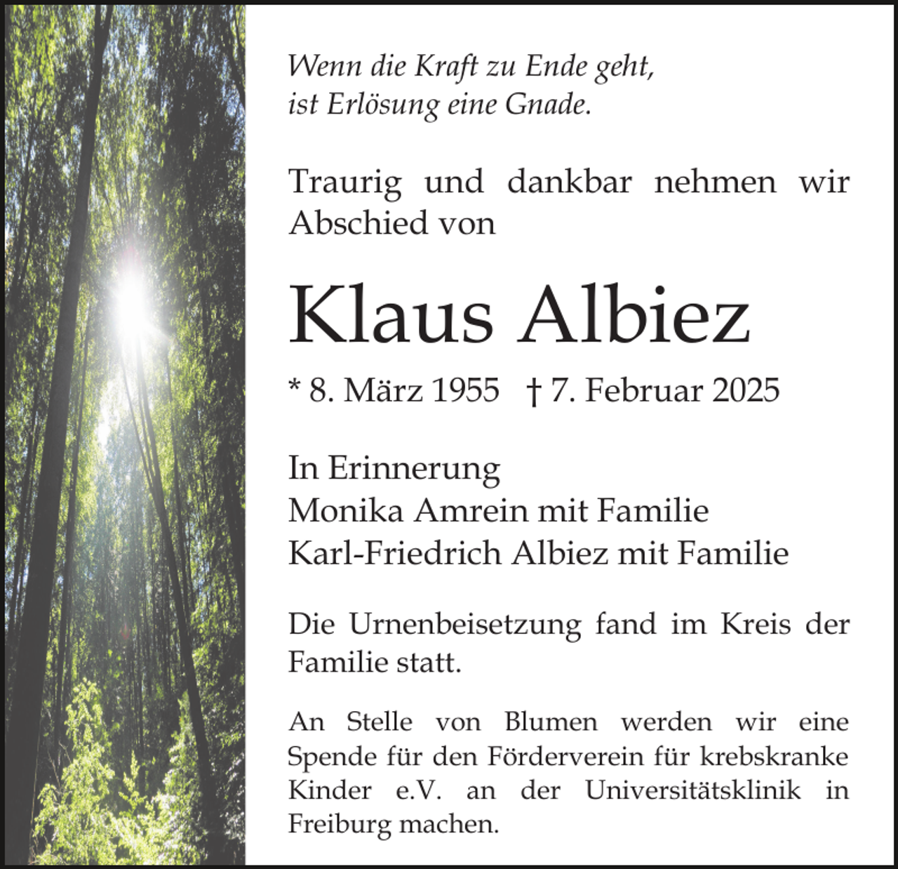<p>Wenn die Kraft zu Ende geht,<br />ist Erlösung eine Gnade.</p><p>Traurig und dankbar nehmen wir<br />Abschied von</p><p>Klaus Albiez<br />* 8. März 1955 † 7. Februar 2025<br />In Erinnerung<br />Monika Amrein mit Familie<br />Karl-Friedrich Albiez mit Familie<br />Die Urnenbeisetzung fand im Kreis der<br />Familie statt.<br />An Stelle von Blumen werden wir eine<br />Spende für den Förderverein für krebskranke<br />Kinder e.V. an der Universitätsklinik in<br />Freiburg machen.</p>