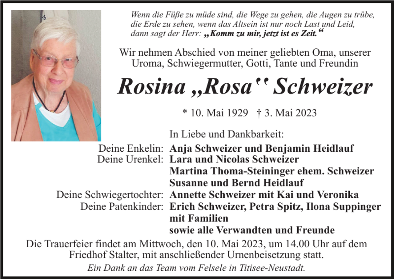 <p>Wenn die Füße zu müde sind, die Wege zu gehen, die Augen zu trübe,<br />die Erde zu sehen, wenn das Altsein ist nur noch Last und Leid,<br />dann sagt der Herr: „Komm zu mir, jetzt ist es Zeit.“</p><p>Wir nehmen Abschied von meiner geliebten Oma, unserer<br />Uroma, Schwiegermutter, Gotti, Tante und Freundin</p><p>Rosina ,,Rosaʽʽ Schweizer<br />* 10. Mai 1929 † 3. Mai 2023<br />In Liebe und Dankbarkeit:<br />Deine Enkelin: Anja Schweizer und Benjamin Heidlauf<br />Deine Urenkel: Lara und Nicolas Schweizer<br />Martina Thoma-Steininger ehem. Schweizer<br />Susanne und Bernd Heidlauf<br />Deine Schwiegertochter: Annette Schweizer mit Kai und Veronika<br />Deine Patenkinder: Erich Schweizer, Petra Spitz, Ilona Suppinger<br />mit Familien<br />sowie alle Verwandten und Freunde<br />Die Trauerfeier findet am Mittwoch, den 10. Mai 2023, um 14.00 Uhr auf dem<br />Friedhof Stalter, mit anschließender Urnenbeisetzung statt.<br />Ein Dank an das Team vom Felsele in Titisee-Neustadt.</p>