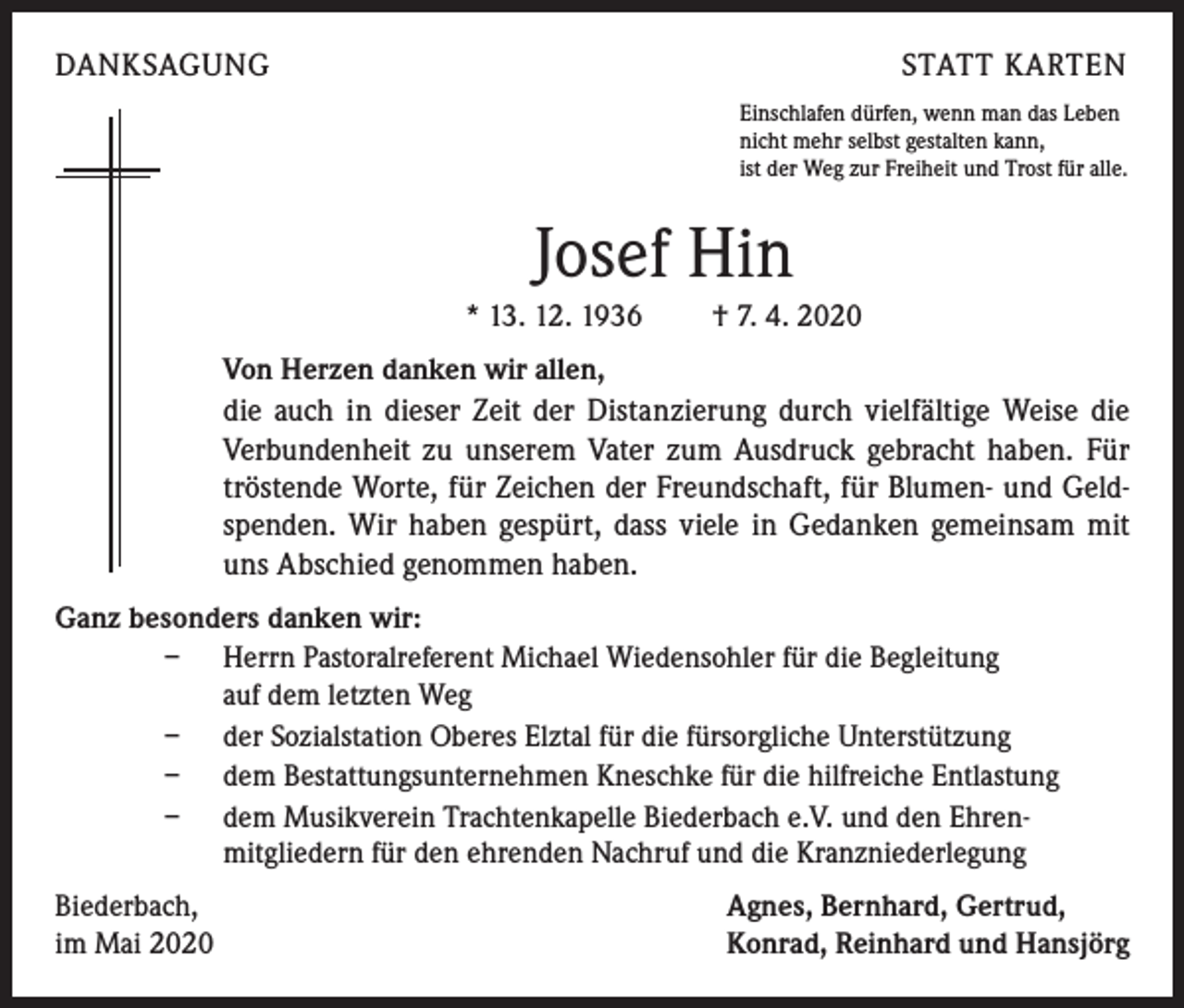 <p>DANKSAGUNG</p><p>STATT KARTEN<br />Einschlafen dürfen, wenn man das Leben<br />nicht mehr selbst gestalten kann,<br />ist der Weg zur Freiheit und Trost für alle.</p><p>Josef Hin<br />* 13. 12. 1936 † 7. 4. 2020<br />Von Herzen danken wir allen,<br />die auch in dieser Zeit der Distanzierung durch vielfältige Weise die<br />Verbundenheit zu unserem Vater zum Ausdruck gebracht haben. Für<br />tröstende Worte, für Zeichen der Freundschaft, für Blumen- und Geld-<br />spenden. Wir haben gespürt, dass viele in Gedanken gemeinsam mit<br />uns Abschied genommen haben.<br />Ganz besonders danken wir:<br />– Herrn Pastoralreferent Michael Wiedensohler für die Begleitung<br />auf dem letzten Weg<br />– der Sozialstation Oberes Elztal für die fürsorgliche Unterstützung<br />– dem Bestattungsunternehmen Kneschke für die hilfreiche Entlastung<br />– dem Musikverein Trachtenkapelle Biederbach e.V. und den Ehren-<br />mitgliedern für den ehrenden Nachruf und die Kranzniederlegung<br />Biederbach,<br />im Mai 2020</p><p>Agnes, Bernhard, Gertrud,<br />Konrad, Reinhard und Hansjörg</p>