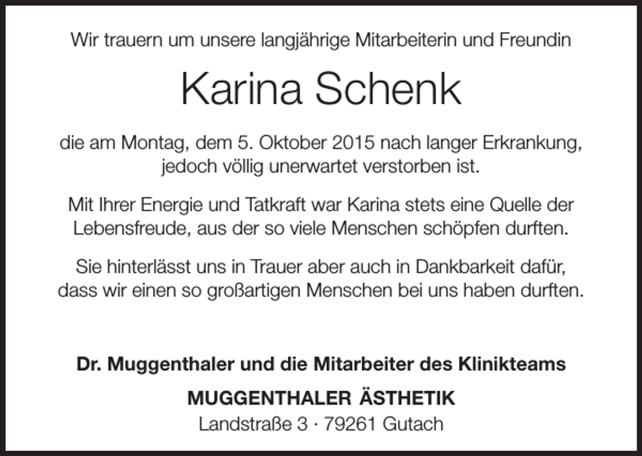 <p>Wir trauern um unsere langjährige Mitarbeiterin und Freundin</p><p>Karina Schenk<br />die am Montag, dem 5. Oktober 2015 nach langer Erkrankung,<br />jedoch völlig unerwartet verstorben ist.<br />Mit Ihrer Energie und Tatkraft war Karina stets eine Quelle der<br />­Lebensfreude, aus der so viele Menschen schöpfen durften.<br />Sie hinterlässt uns in Trauer aber auch in Dankbarkeit dafür,<br />dass wir einen so großartigen Menschen bei uns haben durften.</p><p>Dr. Muggenthaler und die Mitarbeiter des Klinikteams<br />MUGGENTHALER ÄSTHETIK<br />Landstraße 3 · 79261 Gutach</p>