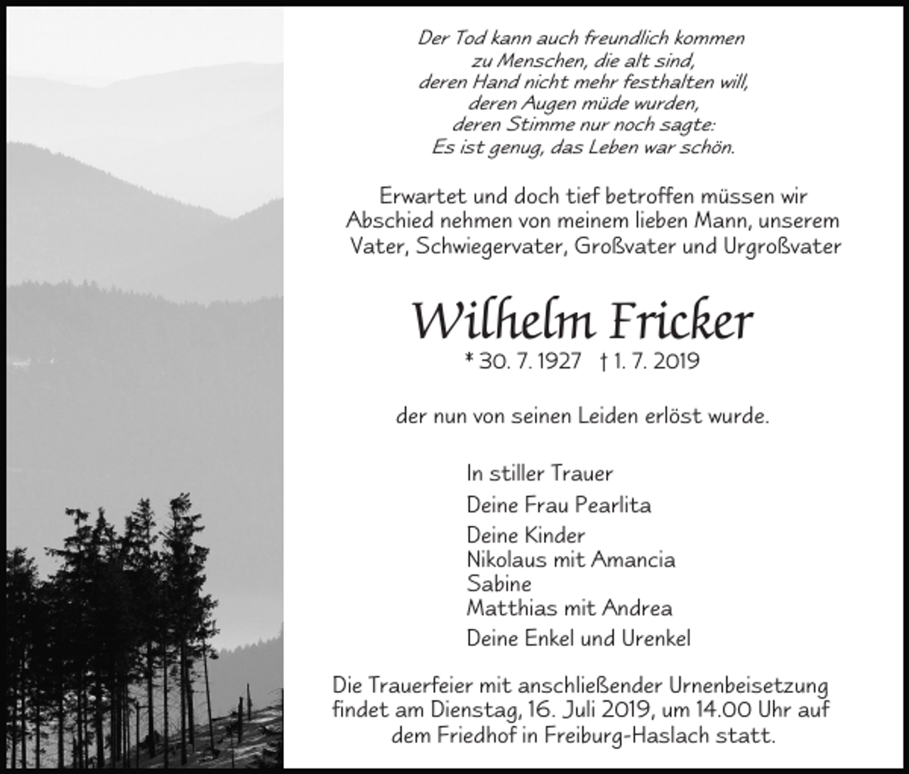 <p>Der Tod kann auch freundlich kommen<br />zu Menschen, die alt sind,<br />deren Hand nicht mehr festhalten will,<br />deren Augen müde wurden,<br />deren Stimme nur noch sagte:<br />Es ist genug, das Leben war schön.</p><p>Erwartet und doch tief betroffen müssen wir<br />Abschied nehmen von meinem lieben Mann, unserem<br />Vater, Schwiegervater, Großvater und Urgroßvater</p><p>Wilhelm Fricker<br />* 30. 7. 1927 † 1. 7. 2019</p><p>der nun von seinen Leiden erlöst wurde.<br />In stiller Trauer<br />Deine Frau Pearlita<br />Deine Kinder<br />Nikolaus mit Amancia<br />Sabine<br />Matthias mit Andrea<br />Deine Enkel und Urenkel<br />Die Trauerfeier mit anschließender Urnenbeisetzung<br />findet am Dienstag, 16. Juli 2019, um 14.00 Uhr auf<br />dem Friedhof in Freiburg-Haslach statt.</p>