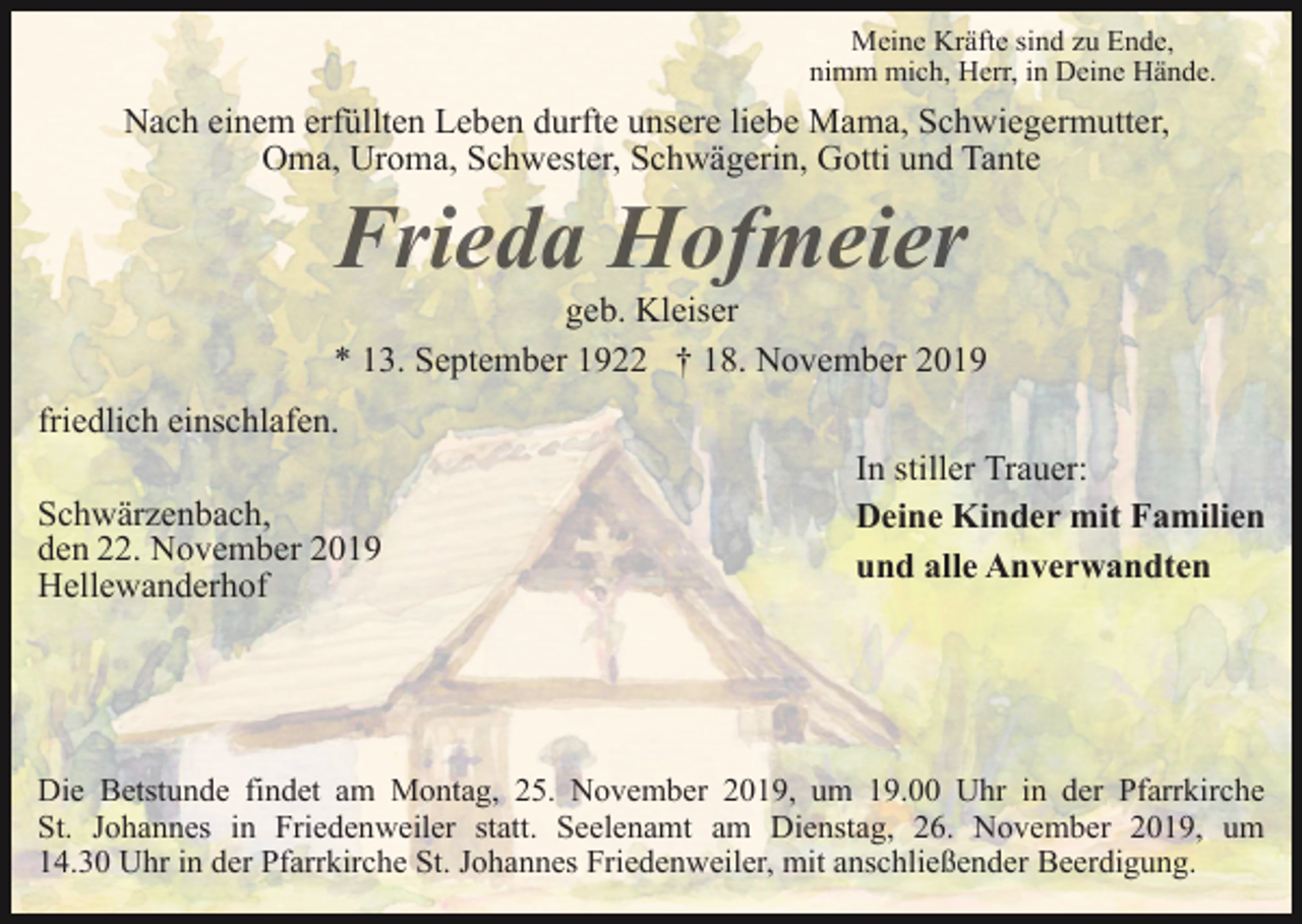 <p>Meine Kräfte sind zu Ende,<br />nimm mich, Herr, in Deine Hände.</p><p>Nach einem erfüllten Leben durfte unsere liebe Mama, Schwiegermutter,<br />Oma, Uroma, Schwester, Schwägerin, Gotti und Tante</p><p>geb. Kleiser<br />* 13. September 1922 † 18. November 2019<br />friedlich einschlafen.<br />Schwärzenbach,<br />den 22. November 2019<br />Hellewanderhof</p><p>In stiller Trauer:<br />Deine Kinder mit Familien<br />und alle Anverwandten</p><p>Die Betstunde findet am Montag, 25. November 2019, um 19.00 Uhr in der Pfarrkirche<br />St. Johannes in Friedenweiler statt. Seelenamt am Dienstag, 26. November 2019, um<br />14.30 Uhr in der Pfarrkirche St. Johannes Friedenweiler, mit anschließender Beerdigung.</p>