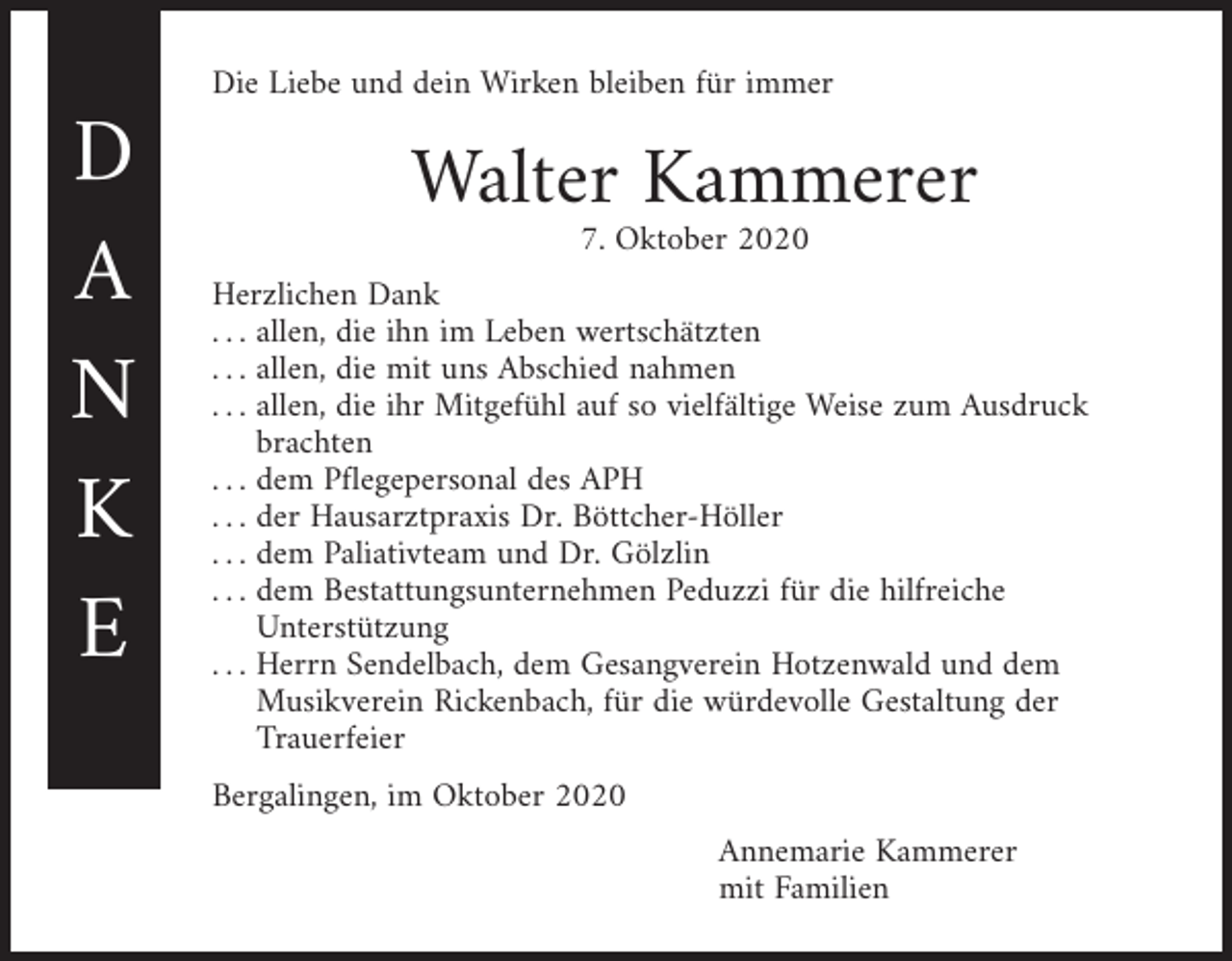 <p>D<br />A<br />N<br />K<br />E</p><p>Die Liebe und dein Wirken bleiben für immer</p><p>Walter Kammerer<br />7. Oktober 2020</p><p>Herzlichen Dank<br />. . . allen, die ihn im Leben wertschätzten<br />. . . allen, die mit uns Abschied nahmen<br />. . . allen, die ihr Mitgefühl auf so vielfältige Weise zum Ausdruck<br />brachten<br />. . . dem Pflegepersonal des APH<br />. . . der Hausarztpraxis Dr. Böttcher-Höller<br />. . . dem Paliativteam und Dr. Gölzlin<br />. . . dem Bestattungsunternehmen Peduzzi für die hilfreiche<br />Unterstützung<br />. . . Herrn Sendelbach, dem Gesangverein Hotzenwald und dem<br />Musikverein Rickenbach, für die würdevolle Gestaltung der<br />Trauerfeier<br />Bergalingen, im Oktober 2020</p><p>Annemarie Kammerer<br />mit Familien</p>