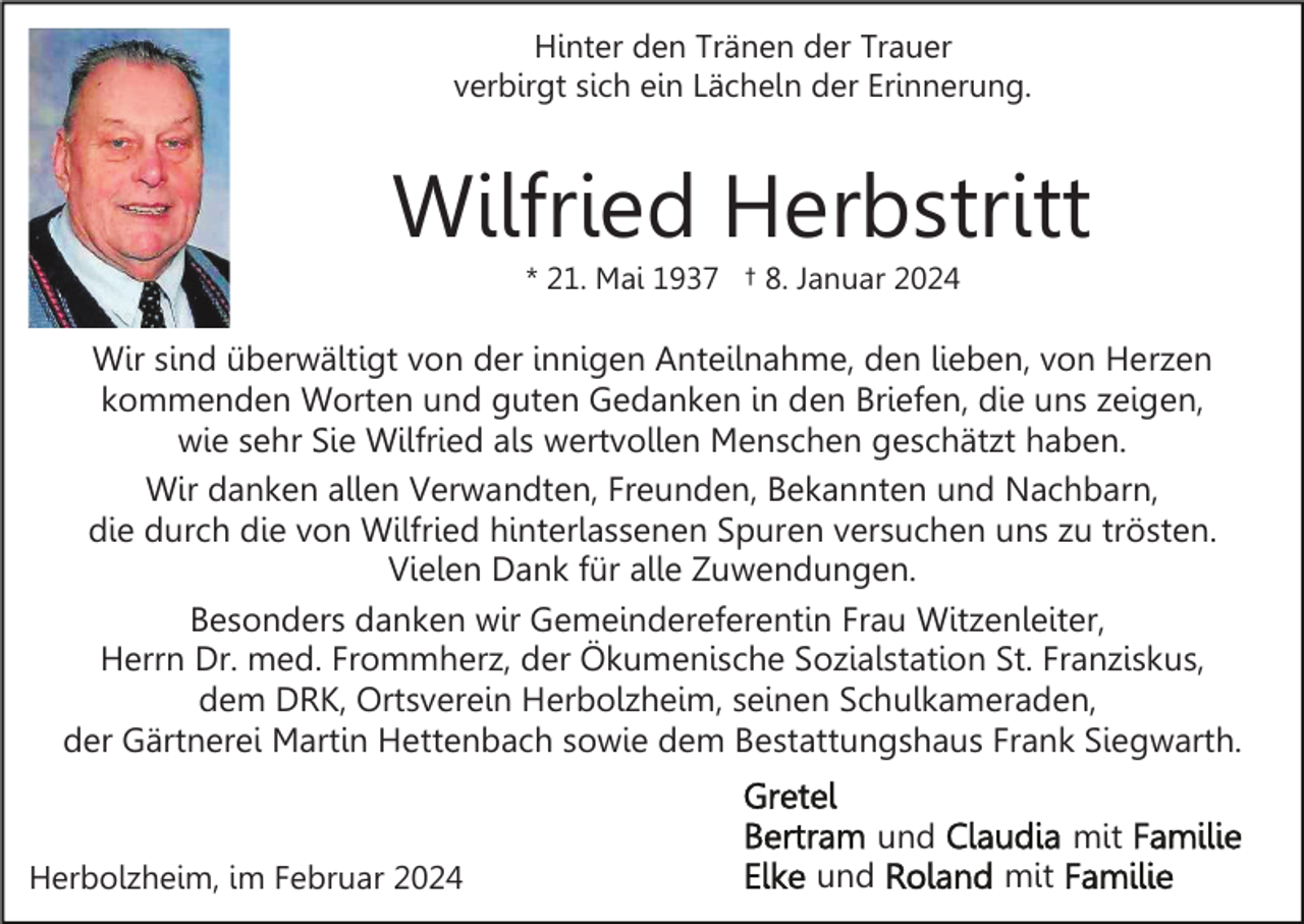 <p>Hinter den Tränen der Trauer<br />verbirgt sich ein Lächeln der Erinnerung.</p><p>Wilfried Herbstritt<br />* 21. Mai 1937 † 8. Januar 2024</p><p>Wir sind überwältigt von der innigen Anteilnahme, den lieben, von Herzen<br />kommenden Worten und guten Gedanken in den Briefen, die uns zeigen,<br />wie sehr Sie Wilfried als wertvollen Menschen geschätzt haben.<br />Wir danken allen Verwandten, Freunden, Bekannten und Nachbarn,<br />die durch die von Wilfried hinterlassenen Spuren versuchen uns zu trösten.<br />Vielen Dank für alle Zuwendungen.<br />Besonders danken wir Gemeindereferentin Frau Witzenleiter,<br />Herrn Dr. med. Frommherz, der Ökumenische Sozialstation St. Franziskus,<br />dem DRK, Ortsverein Herbolzheim, seinen Schulkameraden,<br />der Gärtnerei Martin Hettenbach sowie dem Bestattungshaus Frank Siegwarth.<br />und<br />Herbolzheim, im Februar 2024</p><p>und</p><p>mit<br />mit</p>