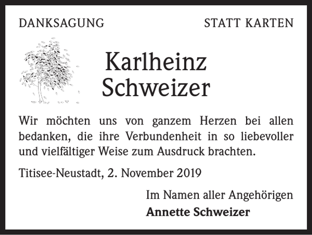 <p>DANKSAGUNG</p><p>STATT KARTEN</p><p>Karlheinz<br />Schweizer<br />Wir möchten uns von ganzem Herzen bei allen<br />­bedanken, die ihre Verbundenheit in so liebevoller<br />und vielfältiger Weise zum Ausdruck brachten.<br />Titisee-Neustadt, 2. November 2019<br />Im Namen aller Angehörigen<br />Annette Schweizer</p>