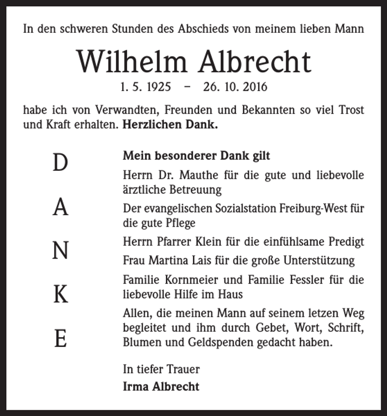 <p>In den schweren Stunden des Abschieds von meinem lieben Mann</p><p>Wilhelm Albrecht<br />1. 5. 1925 – 26. 10. 2016</p><p>habe ich von Verwandten, Freunden und Bekannten so viel Trost<br />und Kraft erhalten. Herzlichen Dank.</p><p>D<br />A<br />N<br />K<br />E</p><p>Mein besonderer Dank gilt<br />Herrn Dr. Mauthe für die gute und liebevolle<br />­ärztliche Betreuung<br />Der evangelischen Sozialstation Freiburg-West für<br />die gute Pflege<br />Herrn Pfarrer Klein für die einfühlsame Predigt<br />Frau Martina Lais für die große Unterstützung<br />Familie Kornmeier und Familie Fessler für die<br />liebevolle Hilfe im Haus<br />Allen, die meinen Mann auf seinem letzen Weg<br />begleitet und ihm durch Gebet, Wort, Schrift,<br />­Blumen und Geldspenden gedacht haben.<br />In tiefer Trauer<br />Irma Albrecht</p>