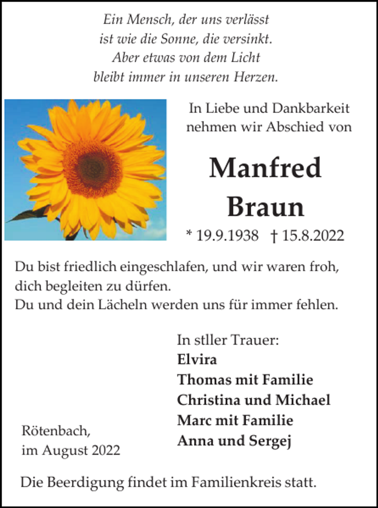 <p>Ein Mensch, der uns verlässt<br />ist wie die Sonne, die versinkt.<br />Aber etwas von dem Licht<br />bleibt immer in unseren Herzen.<br />In Liebe und Dankbarkeit<br />nehmen wir Abschied von</p><p>Manfred<br />Braun<br />* 19.9.1938 † 15.8.2022<br />Du bist friedlich eingeschlafen, und wir waren froh,<br />dich begleiten zu dürfen.<br />Du und dein Lächeln werden uns für immer fehlen.</p><p>Rötenbach,<br />im August 2022</p><p>In stller Trauer:<br />Elvira<br />Thomas mit Familie<br />Christina und Michael<br />Marc mit Familie<br />Anna und Sergej</p><p>Die Beerdigung findet im Familienkreis statt.</p>