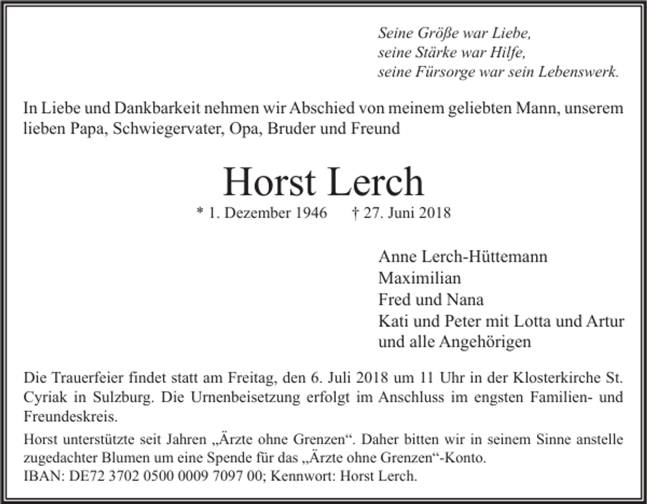<p>Seine Größe war Liebe,<br />seine Stärke war Hilfe,<br />seine Fürsorge war sein Lebenswerk.</p><p>In Liebe und Dankbarkeit nehmen wir Abschied von meinem geliebten Mann, unserem<br />lieben Papa, Schwiegervater, Opa, Bruder und Freund</p><p>Horst Lerch</p><p>* 1. Dezember 1946</p><p>† 27. Juni 2018</p><p>Anne Lerch-Hüttemann<br />Maximilian<br />Fred und Nana<br />Kati und Peter mit Lotta und Artur<br />und alle Angehörigen<br />Die Trauerfeier findet statt am Freitag, den 6. Juli 2018 um 11 Uhr in der Klosterkirche St.<br />Cyriak in Sulzburg. Die Urnenbeisetzung erfolgt im Anschluss im engsten Familien- und<br />Freundeskreis.<br />Horst unterstützte seit Jahren „Ärzte ohne Grenzen“. Daher bitten wir in seinem Sinne anstelle<br />zugedachter Blumen um eine Spende für das „Ärzte ohne Grenzen“-Konto.<br />IBAN: DE72 3702 0509 7097 00; Kennwort: Horst Lerch.</p>