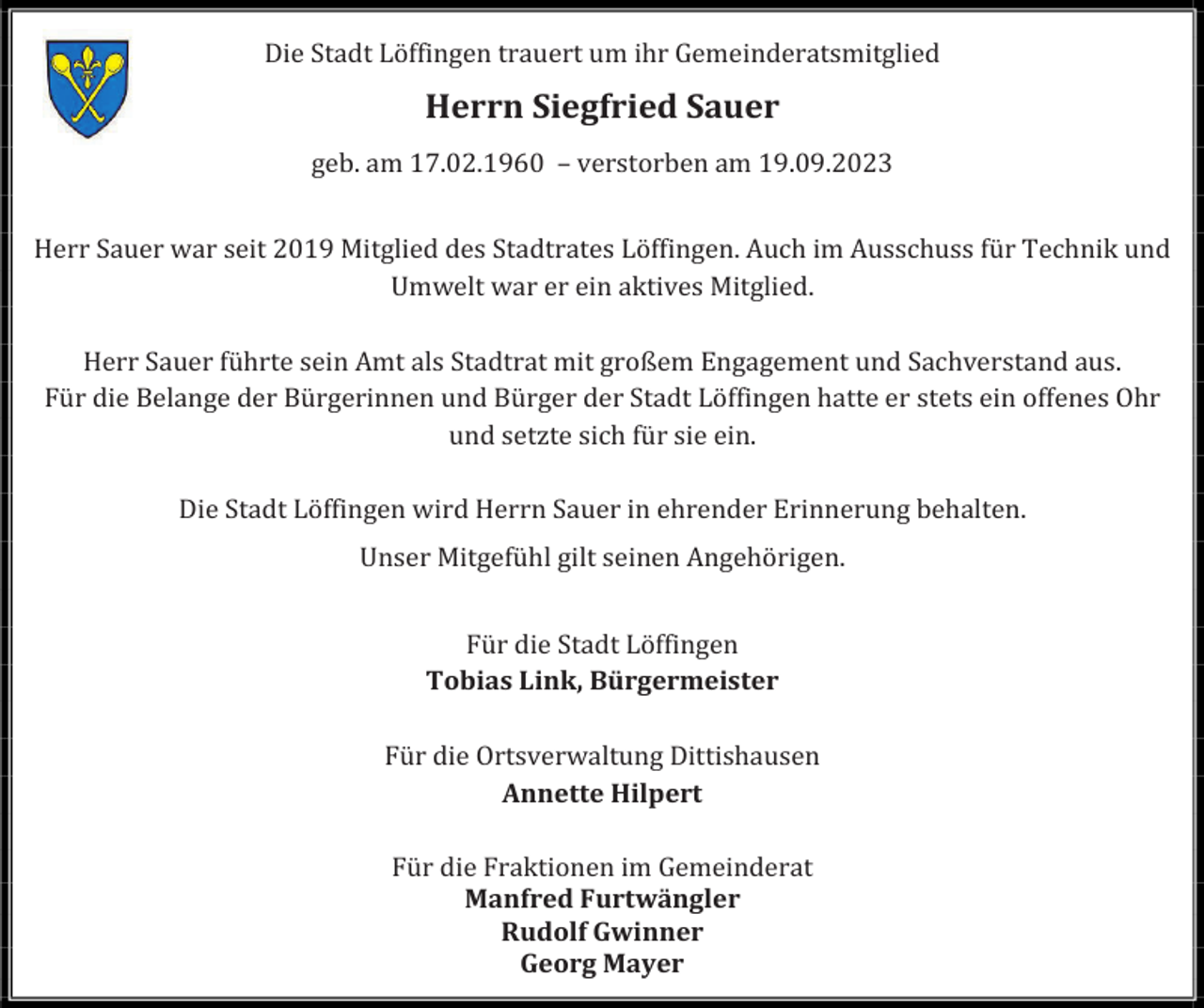 <p>Die Stadt Löffingen trauert um ihr Gemeinderatsmitglied</p><p>Herrn Siegfried Sauer<br />geb. am 17.02.1960 – verstorben am 19.09.2023<br />Herr Sauer war seit 2019 Mitglied des Stadtrates Löffingen. Auch im Ausschuss für Technik und<br />Umwelt war er ein aktives Mitglied.<br />Herr Sauer führte sein Amt als Stadtrat mit großem Engagement und Sachverstand aus.<br />Für die Belange der Bürgerinnen und Bürger der Stadt Löffingen hatte er stets ein offenes Ohr<br />und setzte sich für sie ein.<br />Die Stadt Löffingen wird Herrn Sauer in ehrender Erinnerung behalten.<br />Unser Mitgefühl gilt seinen Angehörigen.<br />Für die Stadt Löffingen<br />Tobias Link, Bürgermeister<br />Für die Ortsverwaltung Dittishausen<br />Annette Hilpert<br />Für die Fraktionen im Gemeinderat<br />Manfred Furtwängler<br />Rudolf Gwinner<br />Georg Mayer</p>