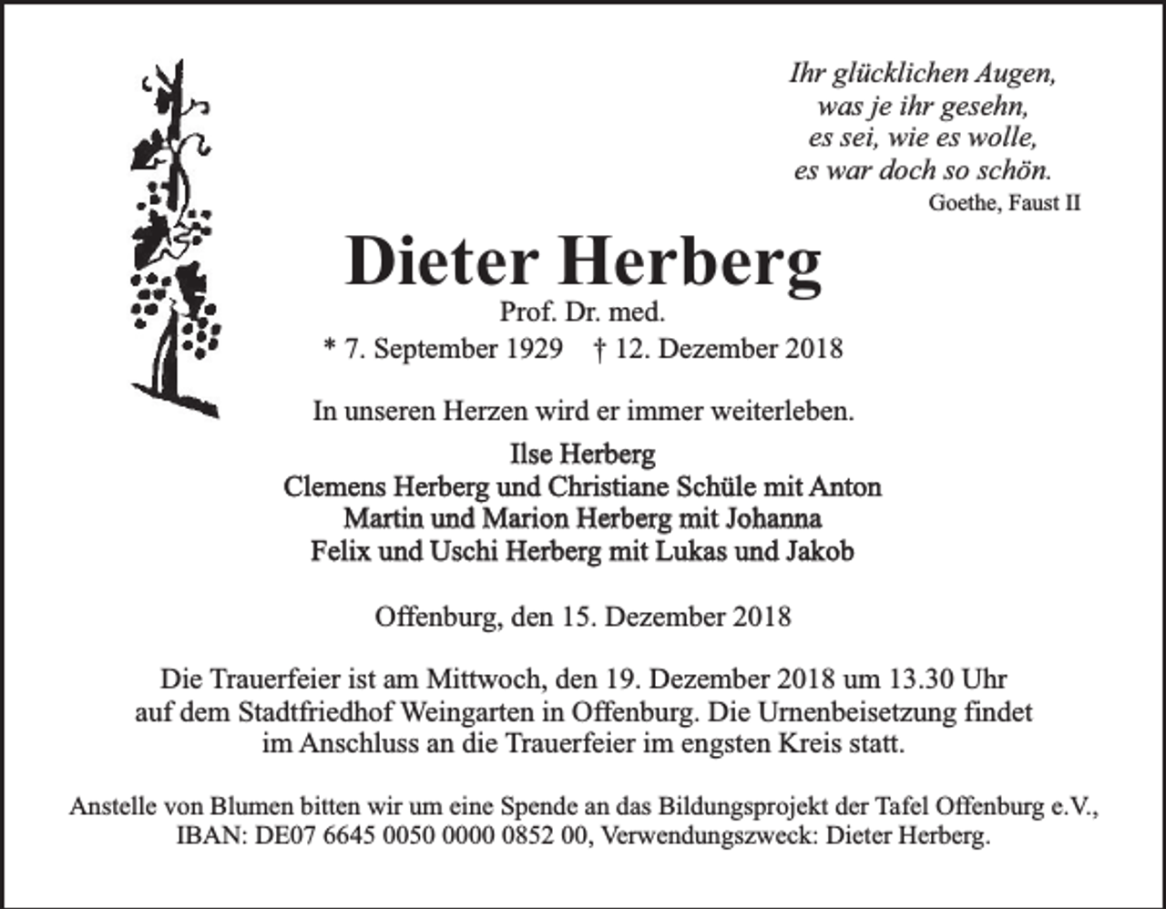 <p>Ihr glücklichen Augen,<br />was je ihr gesehn,<br />es sei, wie es wolle,<br />es war doch so schön.</p><p>Dieter Herberg</p><p>Goethe, Faust II</p><p>Prof. Dr. med.<br />* 7. September 1929 † 12. Dezember 2018<br />In unseren Herzen wird er immer weiterleben.<br />Ilse Herberg<br />Clemens Herberg und Christiane Schüle mit Anton<br />Martin und Marion Herberg mit Johanna<br />Felix und Uschi Herberg mit Lukas und Jakob<br />Offenburg, den 15. Dezember 2018<br />Die Trauerfeier ist am Mittwoch, den 19. Dezember 2018 um 13.30 Uhr<br />auf dem Stadtfriedhof Weingarten in Offenburg. Die Urnenbeisetzung findet<br />im Anschluss an die Trauerfeier im engsten Kreis statt.<br />Anstelle von Blumen bitten wir um eine Spende an das Bildungsprojekt der Tafel Offenburg e.V.,<br />IBAN: DE07 6645 00500852 00, Verwendungszweck: Dieter Herberg.</p>
