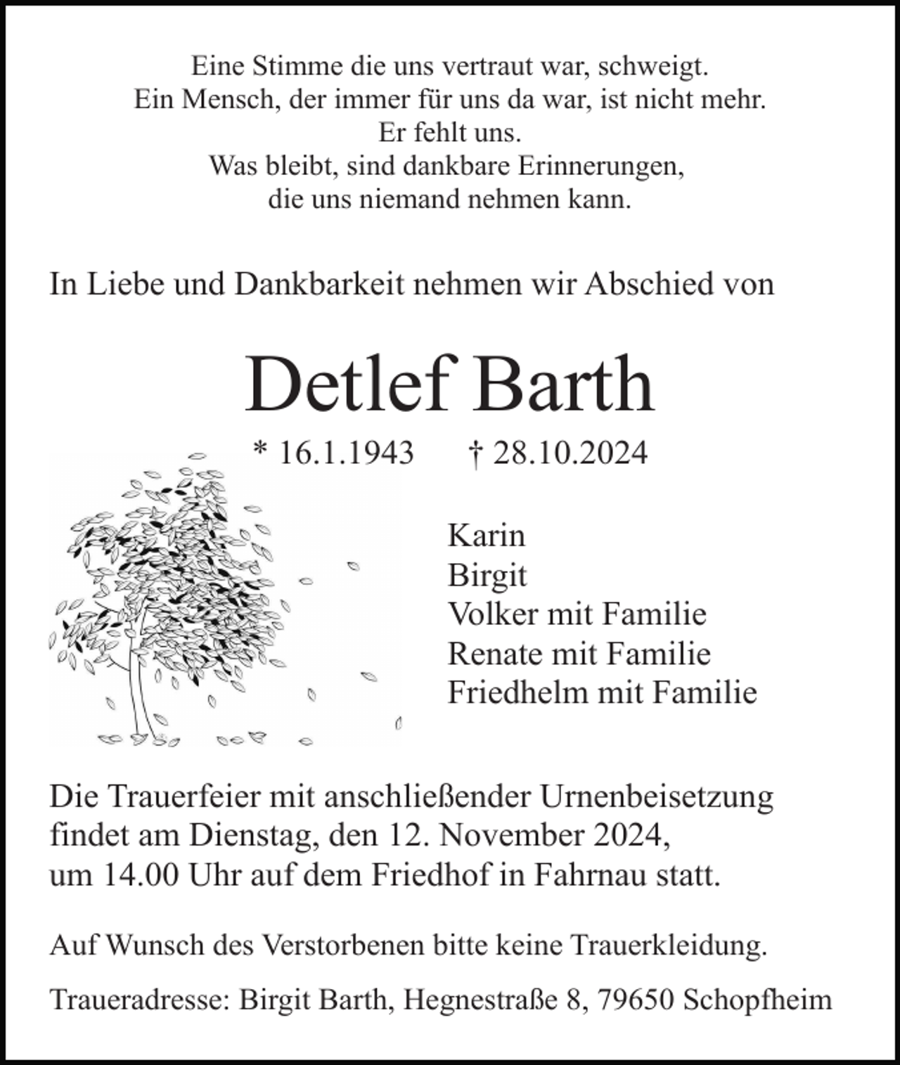 <p>Eine Stimme die uns vertraut war, schweigt.<br />Ein Mensch, der immer für uns da war, ist nicht mehr.<br />Er fehlt uns.<br />Was bleibt, sind dankbare Erinnerungen,<br />die uns niemand nehmen kann.</p><p>In Liebe und Dankbarkeit nehmen wir Abschied von</p><p>Detlef Barth<br />* 16.1.1943</p><p>† 28.10.2024<br />Karin<br />Birgit<br />Volker mit Familie<br />Renate mit Familie<br />Friedhelm mit Familie</p><p>Die Trauerfeier mit anschließender Urnenbeisetzung<br />findet am Dienstag, den 12. November 2024,<br />um 14.00 Uhr auf dem Friedhof in Fahrnau statt.<br />Auf Wunsch des Verstorbenen bitte keine Trauerkleidung.<br />Traueradresse: Birgit Barth, Hegnestraße 8, 79650 Schopfheim</p>
