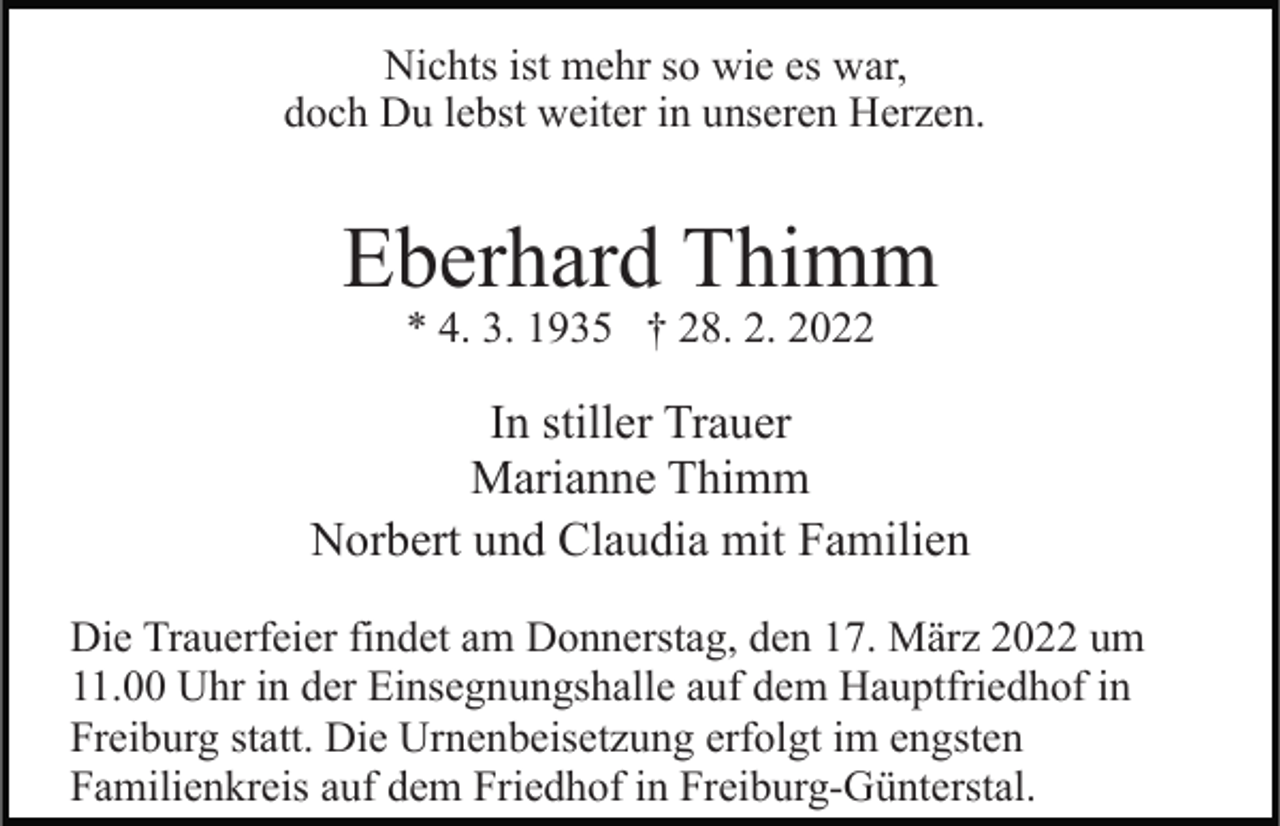 <p>Nichts ist mehr so wie es war,<br />doch Du lebst weiter in unseren Herzen.</p><p>Eberhard Thimm<br />* 4. 3. 1935 † 28. 2. 2022</p><p>In stiller Trauer<br />Marianne Thimm<br />Norbert und Claudia mit Familien<br />Die Trauerfeier findet am Donnerstag, den 17. März 2022 um<br />11.00 Uhr in der Einsegnungshalle auf dem Hauptfriedhof in<br />Freiburg statt. Die Urnenbeisetzung erfolgt im engsten<br />Familienkreis auf dem Friedhof in Freiburg-Günterstal.</p>