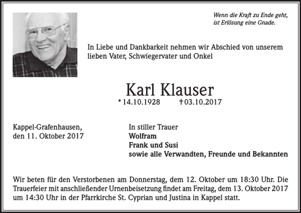 <p>Wenn die Kraft zu Ende geht,<br />ist Erlösung eine Gnade.</p><p>In Liebe und Dankbarkeit nehmen wir Abschied von unserem<br />lieben Vater, Schwiegervater und Onkel</p><p>Karl Klauser</p><p>* 14.10.1928<br />Kappel-Grafenhausen,<br />den 11. Oktober 2017</p><p>† 03.10.2017</p><p>In stiller Trauer<br />Wolfram<br />Frank und Susi<br />sowie alle Verwandten, Freunde und Bekannten</p><p>Wir beten für den Verstorbenen am Donnerstag, dem 12. Oktober um 18:30 Uhr. Die<br />Trauerfeier mit anschließender Urnenbeisetzung findet am Freitag, dem 13. Oktober 2017<br />um 14:30 Uhr in der Pfarrkirche St. Cyprian und Justina in Kappel statt.</p>