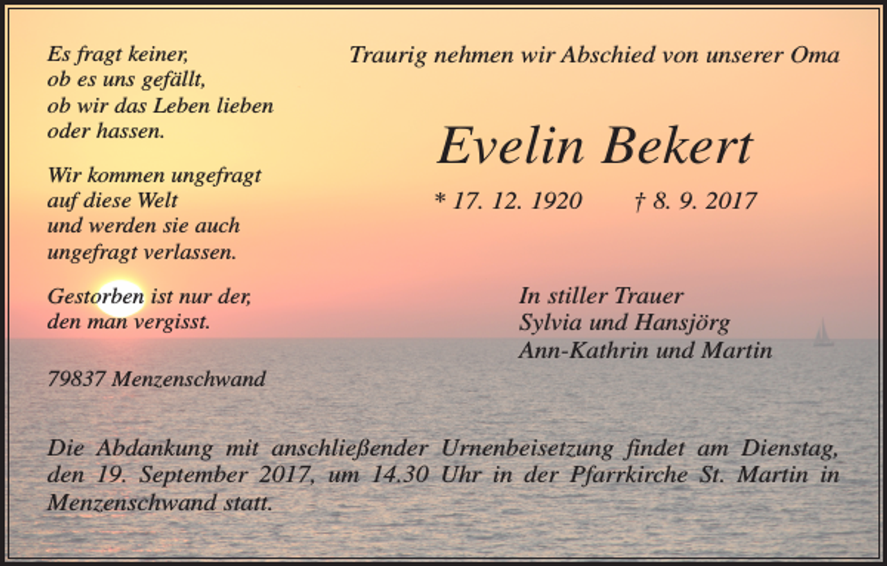 <p>Es fragt keiner,<br />ob es uns gefällt,<br />ob wir das Leben lieben<br />oder hassen.<br />Wir kommen ungefragt<br />auf diese Welt<br />und werden sie auch<br />ungefragt verlassen.<br />Gestorben ist nur der,<br />den man vergisst.</p><p>Traurig nehmen wir Abschied von unserer Oma</p><p>Evelin Bekert<br />* 17. 12. 1920 † 8. 9. 2017</p><p>In stiller Trauer<br />Sylvia und Hansjörg<br />Ann-Kathrin und Martin</p><p>79837 Menzenschwand</p><p>Die Abdankung mit anschließender Urnenbeisetzung findet am Dienstag,<br />den 19. September 2017, um 14.30 Uhr in der Pfarrkirche St. Martin in<br />Menzenschwand statt.</p>
