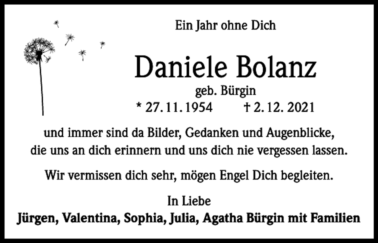 <p>Ein Jahr ohne Dich</p><p>Daniele Bolanz<br />geb. Bürgin<br />* 27. 11. 1954<br />† 2. 12. 2021</p><p>und immer sind da Bilder, Gedanken und Augenblicke,<br />die uns an dich erinnern und uns dich nie vergessen lassen.<br />Wir vermissen dich sehr, mögen Engel Dich begleiten.<br />In Liebe<br />Jürgen, Valentina, Sophia, Julia, Agatha Bürgin mit Familien</p>