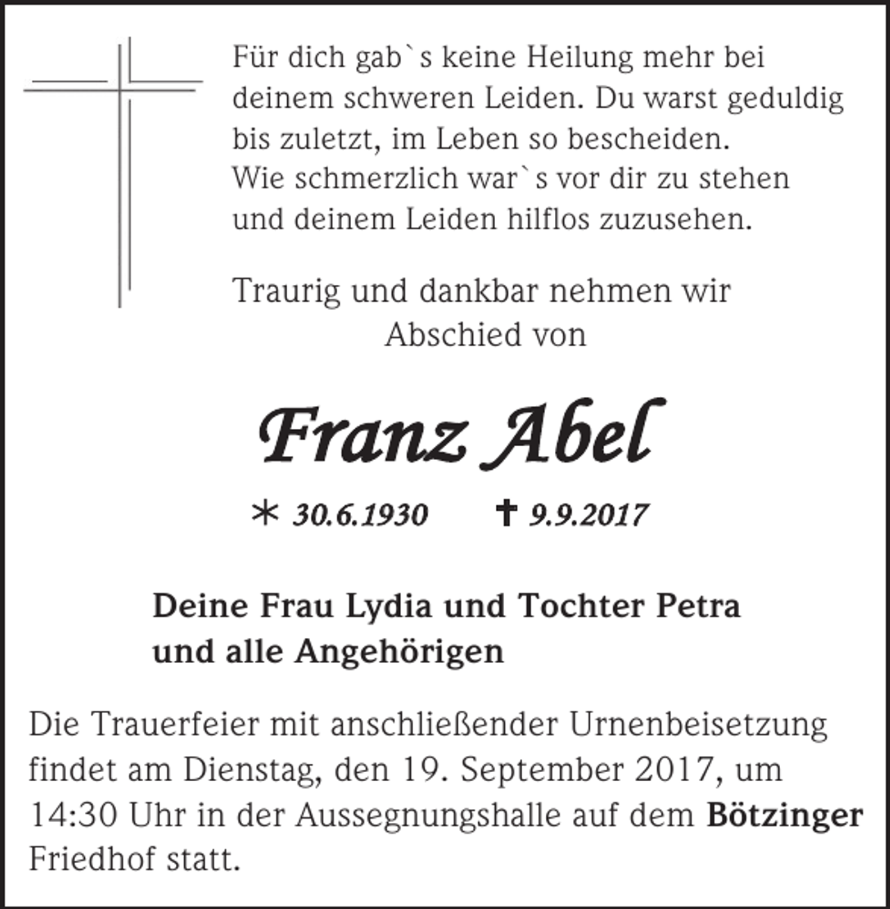 <p>Für dich gab`s keine Heilung mehr bei<br />deinem schweren Leiden. Du warst geduldig<br />bis zuletzt, im Leben so bescheiden.<br />Wie schmerzlich war`s vor dir zu stehen<br />und deinem Leiden hilflos zuzusehen.</p><p>Traurig und dankbar nehmen wir<br />Abschied von</p><p>Franz Abel<br /> 30.6.1930</p><p> 9.9.2017</p><p>Deine Frau Lydia und Tochter Petra<br />und alle Angehörigen<br />Die Trauerfeier mit anschließender Urnenbeisetzung<br />findet am Dienstag, den 19. September 2017, um<br />14:30 Uhr in der Aussegnungshalle auf dem Bötzinger<br />Friedhof statt.</p>