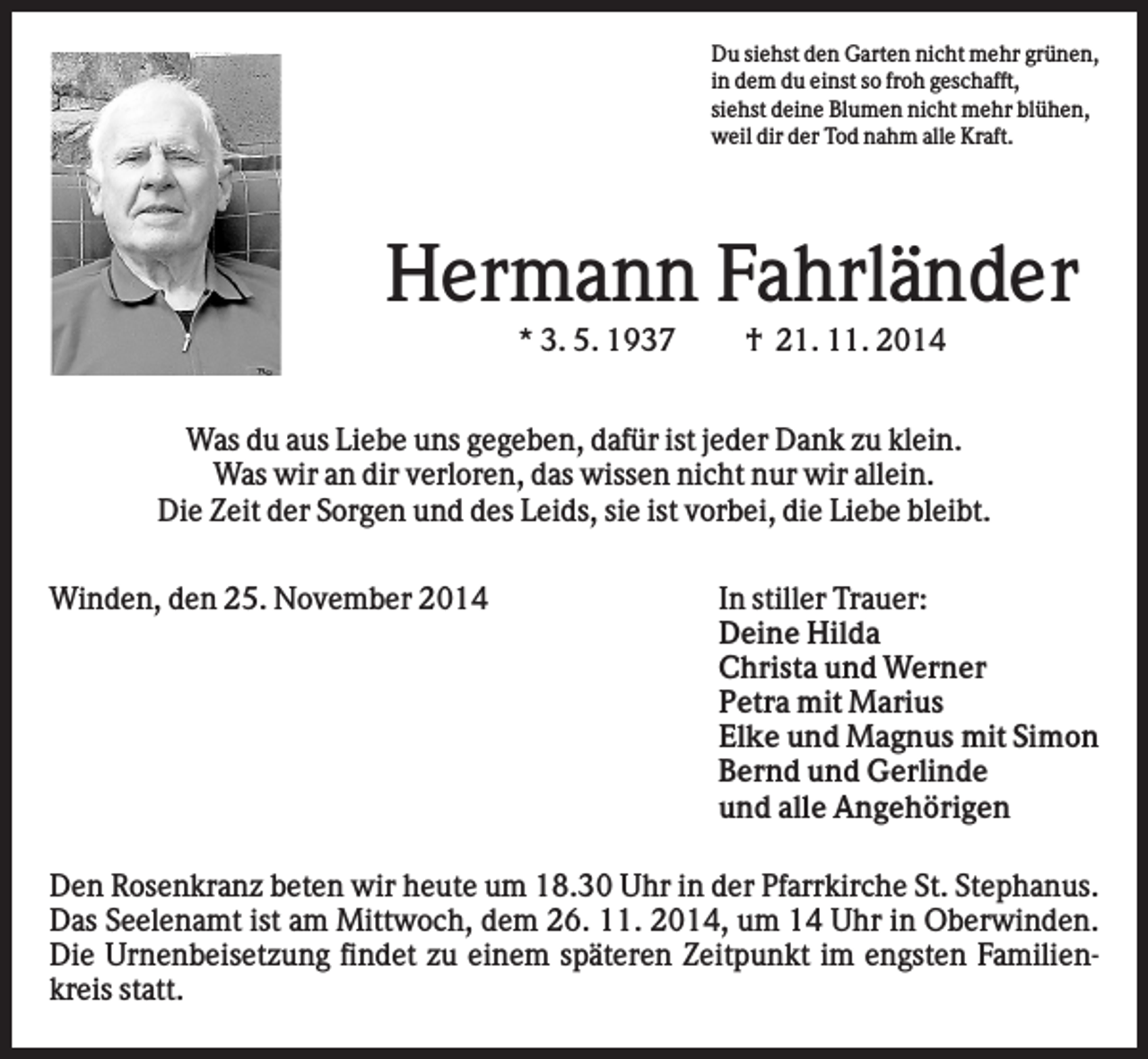 <p>Du siehst den Garten nicht mehr grünen,<br />in dem du einst so froh geschafft,<br />siehst deine Blumen nicht mehr blühen,<br />weil dir der Tod nahm alle Kraft.</p><p>Hermann Fahrländer<br />* 3. 5. 1937</p><p>† 21. 11. 2014</p><p>Was du aus Liebe uns gegeben, dafür ist jeder Dank zu klein.<br />Was wir an dir verloren, das wissen nicht nur wir allein.<br />Die Zeit der Sorgen und des Leids, sie ist vorbei, die Liebe bleibt.<br />Winden, den 25. November 2014</p><p>In stiller Trauer:<br />Deine Hilda<br />Christa und Werner<br />Petra mit Marius<br />Elke und Magnus mit Simon<br />Bernd und Gerlinde<br />und alle Angehörigen</p><p>Den Rosenkranz beten wir heute um 18.30 Uhr in der Pfarrkirche St. Stephanus.<br />Das Seelenamt ist am Mittwoch, dem 26. 11. 2014, um 14 Uhr in Oberwinden.<br />Die Urnenbeisetzung findet zu einem späteren Zeitpunkt im engsten Familienkreis statt.</p>