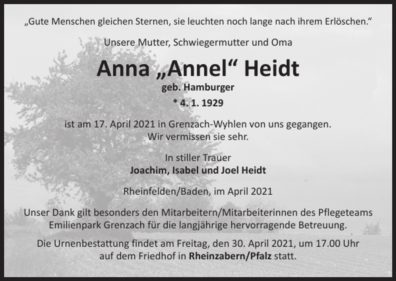 <p>„Gute Menschen gleichen Sternen, sie leuchten noch lange nach ihrem Erlöschen.“</p><p>Unsere Mutter, Schwiegermutter und Oma</p><p>Anna „Annel“ Heidt<br />geb. Hamburger<br />* 4. 1. 1929</p><p>ist am 17. April 2021 in Grenzach-Wyhlen von uns gegangen.<br />Wir vermissen sie sehr.<br />In stiller Trauer<br />Joachim, Isabel und Joel Heidt<br />Rheinfelden/Baden, im April 2021<br />Unser Dank gilt besonders den Mitarbeitern/Mitarbeiterinnen des Pflegeteams<br />Emilienpark Grenzach für die langjährige hervorragende Betreuung.<br />Die Urnenbestattung findet am Freitag, den 30. April 2021, um 17.00 Uhr<br />auf dem Friedhof in Rheinzabern/Pfalz statt.</p>