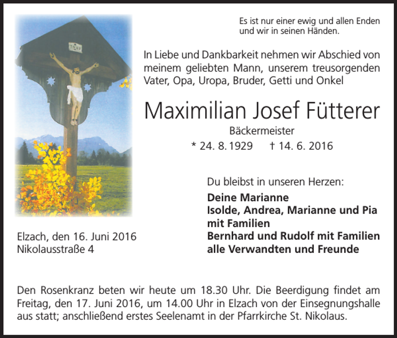 <p>Es ist nur einer ewig und allen Enden<br />und wir in seinen Händen.</p><p>In Liebe und Dankbarkeit nehmen wir Abschied von<br />meinem geliebten Mann, unserem treusorgenden<br />Vater, Opa, Uropa, Bruder, Getti und Onkel</p><p>Maximilian Josef Fütterer<br />Bäckermeister<br />* 24. 8. 1929 † 14. 6. 2016</p><p>Elzach, den 16. Juni 2016<br />Nikolausstraße 4</p><p>Du bleibst in unseren Herzen:<br />Deine Marianne<br />Isolde, Andrea, Marianne und Pia<br />mit Familien<br />Bernhard und Rudolf mit Familien<br />alle Verwandten und Freunde</p><p>Den Rosenkranz beten wir heute um 18.30 Uhr. Die Beerdigung findet am<br />­Freitag, den 17. Juni 2016, um 14.00 Uhr in Elzach von der Einsegnungshalle<br />aus statt; anschließend erstes Seelenamt in der Pfarrkirche St. Nikolaus.</p>