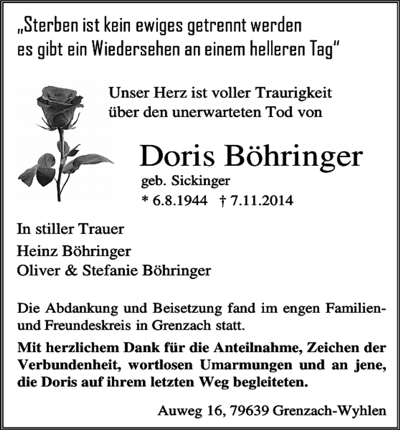 <p>Unser Herz ist voller Traurigkeit<br />über den unerwarteten Tod von</p><p>Doris Böhringer<br />geb. Sickinger<br />* 6.8.1944 † 7.11.2014</p><p>In stiller Trauer<br />Heinz Böhringer<br />Oliver &amp; Stefanie Böhringer<br />Die Abdankung und Beisetzung fand im engen Familienund Freundeskreis in Grenzach statt.<br />Mit herzlichem Dank für die Anteilnahme, Zeichen der<br />Verbundenheit, wortlosen Umarmungen und an jene,<br />die Doris auf ihrem letzten Weg begleiteten.<br />Auweg 16, 79639 Grenzach-Wyhlen</p>