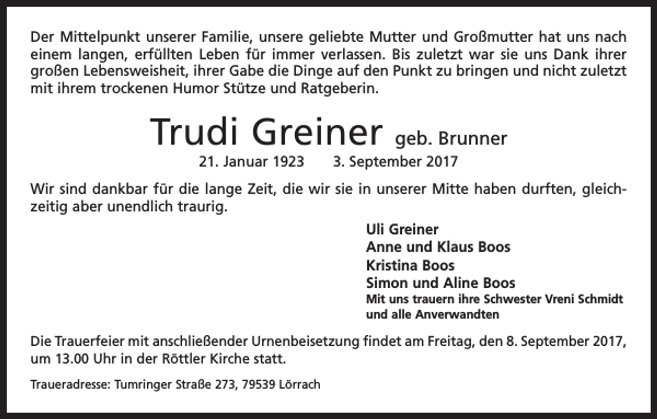<p>Der Mittelpunkt unserer Familie, unsere geliebte Mutter und Großmutter hat uns nach<br />einem langen, erfüllten Leben für immer verlassen. Bis zuletzt war sie uns Dank ihrer<br />großen Lebensweisheit, ihrer Gabe die Dinge auf den Punkt zu bringen und nicht zuletzt<br />mit ihrem trockenen Humor Stütze und Ratgeberin.</p><p>Trudi Greiner</p><p>geb. Brunner</p><p>21. Januar 192. September 2017</p><p>Wir sind dankbar für die lange Zeit, die wir sie in unserer Mitte haben durften, gleich­<br />zeitig aber unendlich traurig.<br />Uli Greiner<br />Anne und Klaus Boos<br />Kristina Boos<br />Simon und Aline Boos<br />Mit uns trauern ihre Schwester Vreni Schmidt<br />und alle Anverwandten</p><p>Die Trauerfeier mit anschließender Urnenbeisetzung findet am Freitag, den 8. September 2017,<br />um 13.00 Uhr in der Röttler Kirche statt.<br />Traueradresse: Tumringer Straße 273, 79539 Lörrach</p>