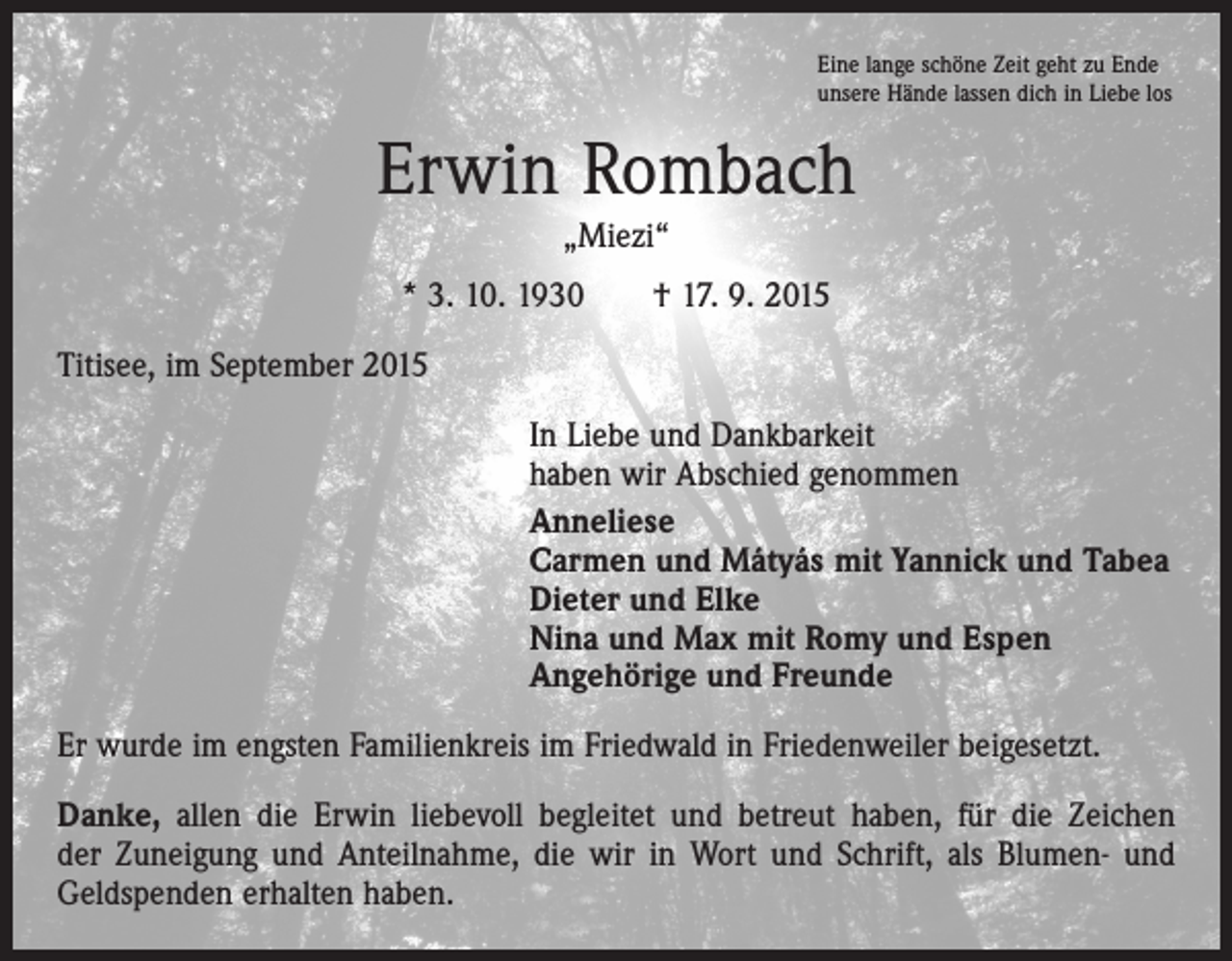 <p>Eine lange schöne Zeit geht zu Ende<br />unsere Hände lassen dich in Liebe los</p><p>Erwin Rombach<br />„Miezi“<br />* 3. 10. 1930 † 17. 9. 2015<br />Titisee, im September 2015<br />In Liebe und Dankbarkeit<br />haben wir Abschied genommen<br />Anneliese<br />Carmen und Mátyás mit Yannick und Tabea<br />Dieter und Elke<br />Nina und Max mit Romy und Espen<br />Angehörige und Freunde<br />Er wurde im engsten Familienkreis im Friedwald in Friedenweiler beigesetzt.<br />Danke, allen die Erwin liebevoll begleitet und betreut haben, für die Zeichen<br />der Zuneigung und Anteilnahme, die wir in Wort und Schrift, als Blumen- und<br />Geldspenden erhalten haben.</p>