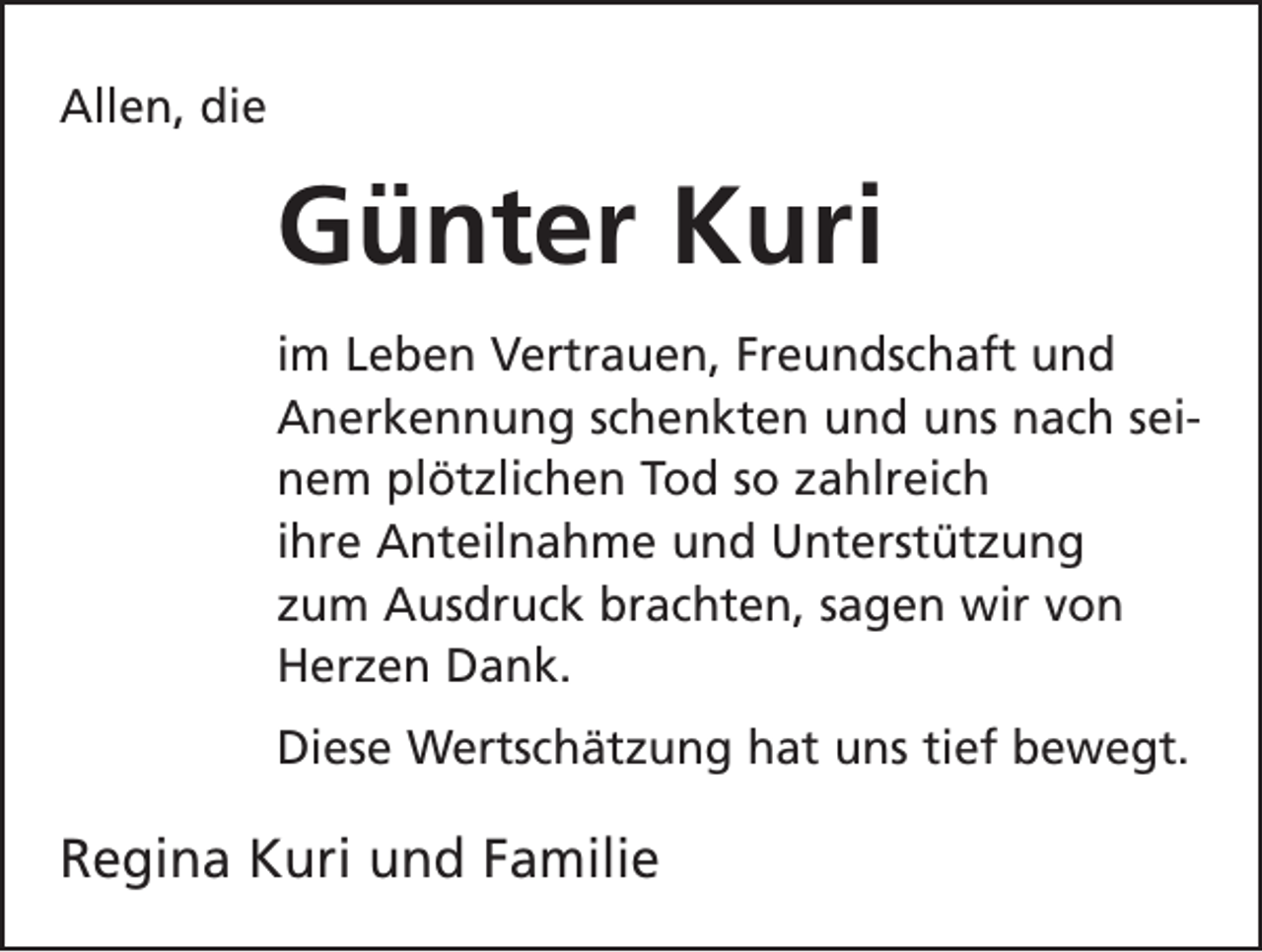 <p>Allen, die</p><p>Günter Kuri<br />im Leben Vertrauen, Freundschaft und<br />Anerkennung schenkten und uns nach seinem plötzlichen Tod so zahlreich<br />ihre Anteilnahme und U<br />­ nterstützung<br />zum Ausdruck brachten, sagen wir von<br />Herzen Dank.<br />Diese Wertschätzung hat uns tief bewegt.</p><p>Regina Kuri und Familie</p>