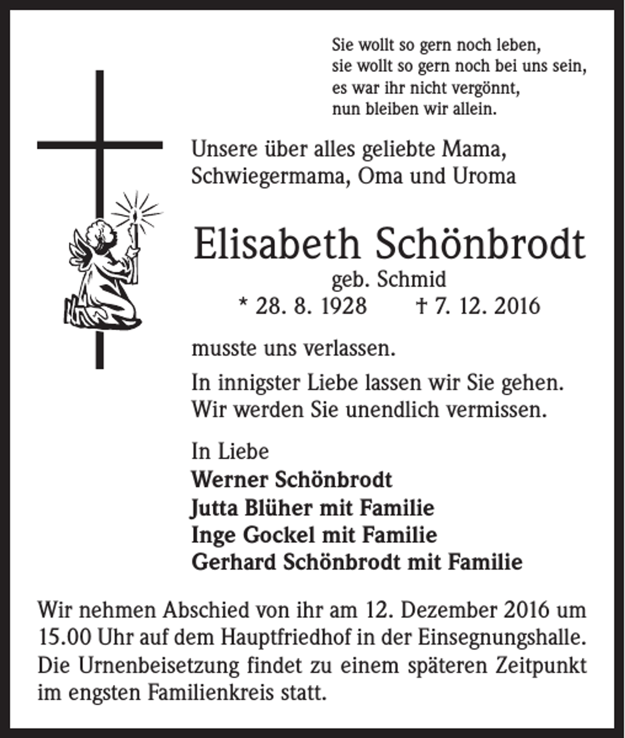 <p>Sie wollt so gern noch leben,<br />sie wollt so gern noch bei uns sein,<br />es war ihr nicht vergönnt,<br />nun bleiben wir allein.</p><p>Unsere über alles geliebte Mama,<br />Schwieger­mama, Oma und Uroma</p><p>Elisabeth Schönbrodt<br />geb. Schmid<br />* 28. 8. 1928 † 7. 12. 2016</p><p>musste uns verlassen.<br />In innigster Liebe lassen wir Sie gehen.<br />Wir werden Sie unendlich vermissen.<br />In Liebe<br />Werner Schönbrodt<br />Jutta Blüher mit Familie<br />Inge Gockel mit Familie<br />Gerhard Schönbrodt mit Familie<br />Wir nehmen Abschied von ihr am 12. Dezember 2016 um<br />15.00 Uhr auf dem Hauptfriedhof in der Einsegnungshalle.<br />Die Urnenbeisetzung findet zu einem späteren Zeitpunkt<br />im engsten Familienkreis statt.</p>