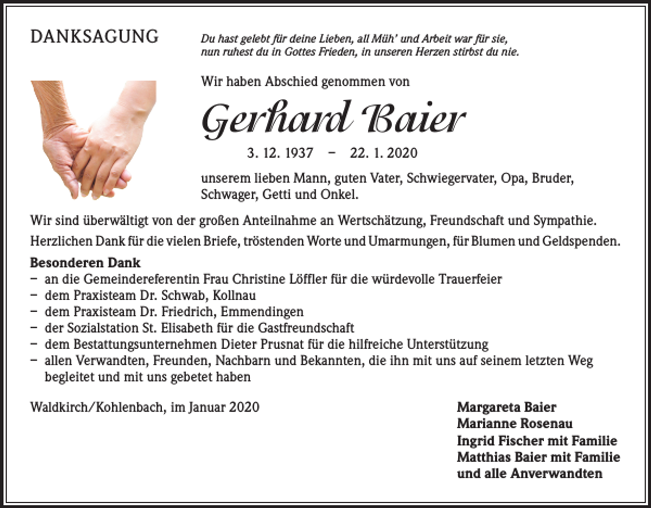 <p>DANKSAGUNG</p><p>D<br />u hast gelebt für deine Lieben, all Müh’ und Arbeit war für sie,<br />nun ruhest du in Gottes Frieden, in unseren Herzen stirbst du nie.</p><p>Wir haben Abschied genommen von</p><p>Gerhard Baier<br />3. 12. 1937 – 22. 1. 2020<br />unserem lieben Mann, guten Vater, Schwiegervater, Opa, Bruder,<br />­Schwager, Getti und Onkel.<br />Wir sind überwältigt von der großen Anteilnahme an Wertschätzung, Freundschaft und Sympathie.<br />Herzlichen Dank für die vielen Briefe, tröstenden Worte und Umarmungen, für Blumen und ­Geldspenden.<br />Besonderen Dank<br />– an die Gemeindereferentin Frau Christine Löffler für die würdevolle Trauerfeier<br />– dem Praxisteam Dr. Schwab, Kollnau<br />– dem Praxisteam Dr. Friedrich, Emmendingen<br />– der Sozialstation St. Elisabeth für die Gastfreundschaft<br />– dem Bestattungsunternehmen Dieter Prusnat für die hilfreiche Unterstützung<br />– allen Verwandten, Freunden, Nachbarn und Bekannten, die ihn mit uns auf seinem letzten Weg<br />­begleitet und mit uns gebetet haben<br />Waldkirch/Kohlenbach, im Januar 2020</p><p>argareta Baier<br />M<br />Marianne Rosenau<br />Ingrid Fischer mit Familie<br />Matthias Baier mit Familie<br />und alle Anverwandten</p>