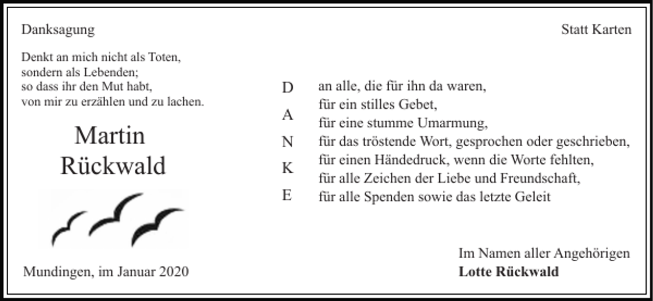 <p>Danksagung<br />Denkt an mich nicht als Toten,<br />sondern als Lebenden;<br />so dass ihr den Mut habt,<br />von mir zu erzählen und zu lachen.</p><p>Martin<br />Rückwald</p><p>Statt Karten</p><p>D<br />A<br />N<br />K<br />E</p><p>Mundingen, im Januar 2020</p><p>an alle, die für ihn da waren,<br />für ein stilles Gebet,<br />für eine stumme Umarmung,<br />für das tröstende Wort, gesprochen oder geschrieben,<br />für einen Händedruck, wenn die Worte fehlten,<br />für alle Zeichen der Liebe und Freundschaft,<br />für alle Spenden sowie das letzte Geleit</p><p>Im Namen aller Angehörigen<br />Lotte Rückwald</p>