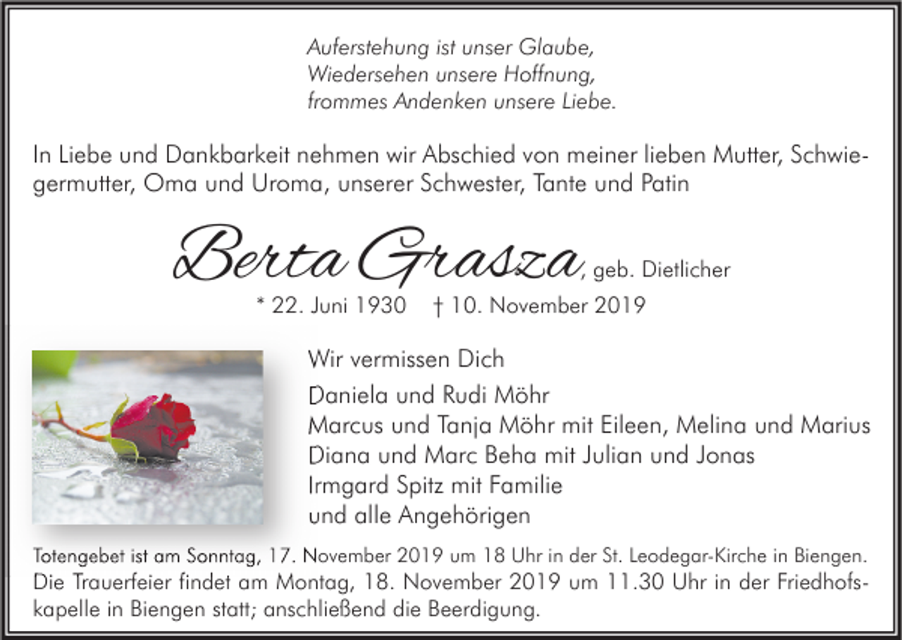 <p>Auferstehung ist unser Glaube,<br />Wiedersehen unsere Hoffnung,<br />frommes Andenken unsere Liebe.</p><p>In Liebe und Dankbarkeit nehmen wir Abschied von meiner lieben Mutter, Schwiegermutter, Oma und Uroma, unserer Schwester, Tante und Patin</p><p>Berta Grasza</p><p>, geb. Dietlicher</p><p>* 22. Juni 1930</p><p>† 10. November 2019</p><p>Wir vermissen Dich<br />Daniela und Rudi Möhr<br />Marcus und Tanja Möhr mit Eileen, Melina und Marius<br />Diana und Marc Beha mit Julian und Jonas<br />Irmgard Spitz mit Familie<br />und alle Angehörigen<br />Totengebet ist am Sonntag, 17. November 2019 um 18 Uhr in der St. Leodegar-Kirche in Biengen.</p><p>Die Trauerfeier findet am Montag, 18. November 2019 um 11.30 Uhr in der Friedhofskapelle in Biengen statt; anschließend die Beerdigung.</p>