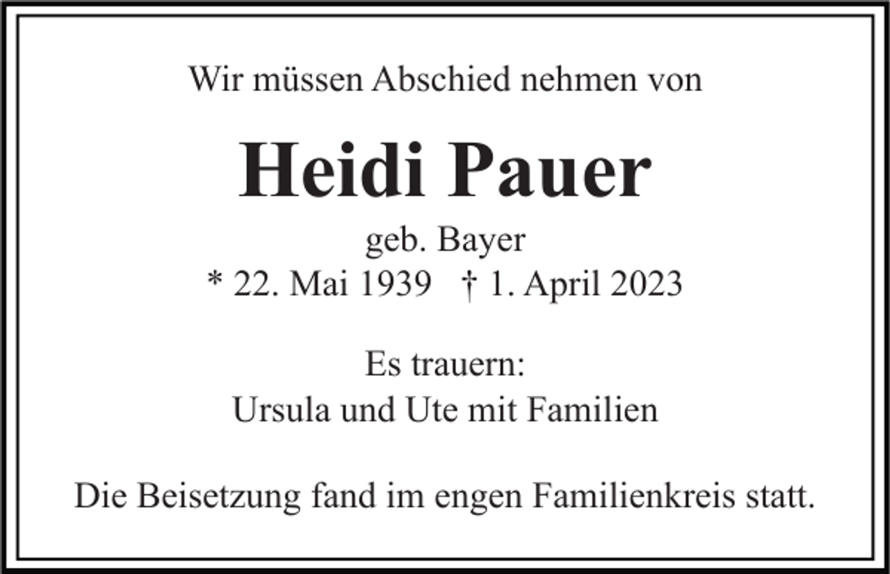 <p>Wir müssen Abschied nehmen von</p><p>Heidi Pauer<br />geb. Bayer<br />* 22. Mai 1939 † 1. April 2023<br />Es trauern:<br />Ursula und Ute mit Familien<br />Die Beisetzung fand im engen Familienkreis statt.</p>