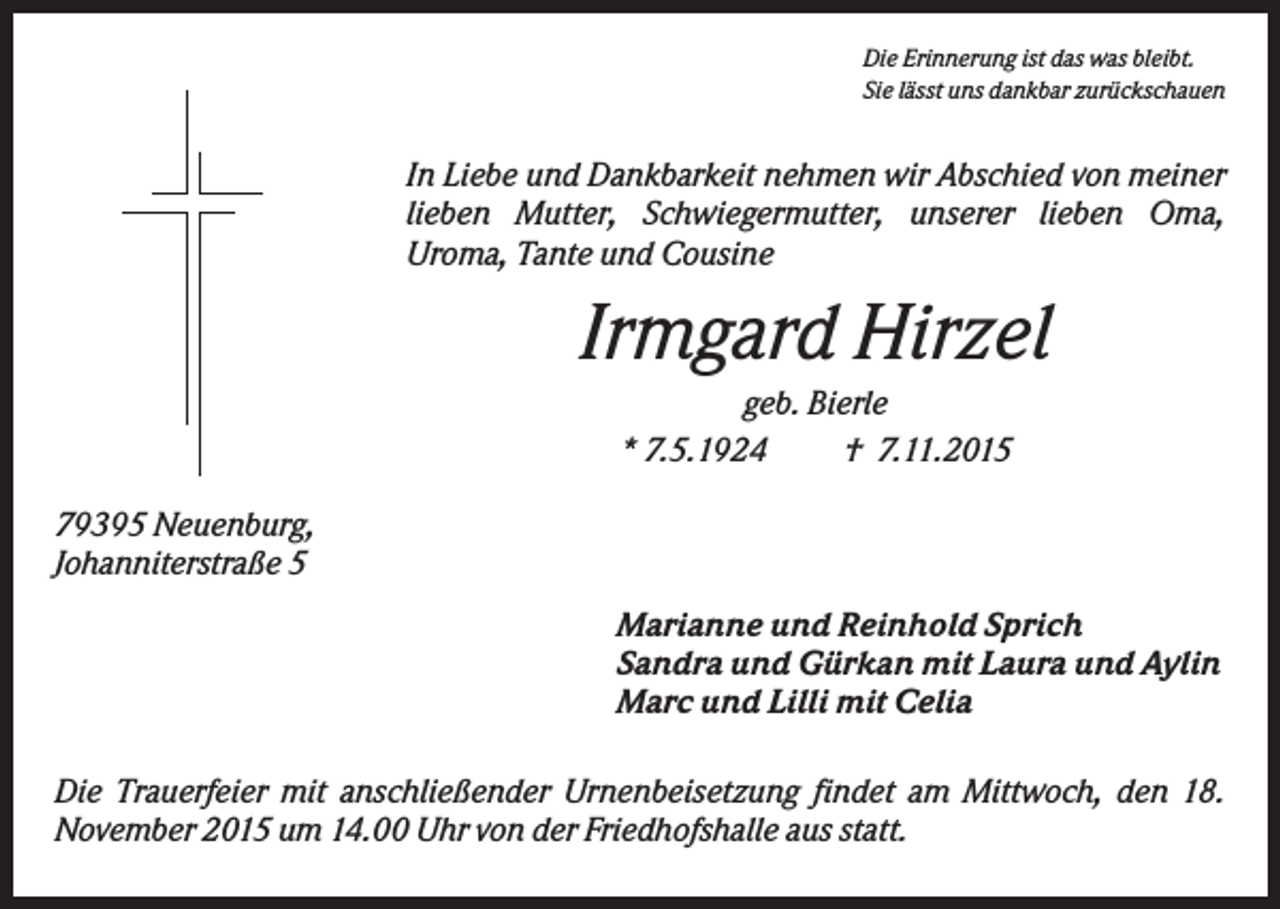 <p>Die Erinnerung ist das was bleibt.<br />Sie lässt uns dankbar zurückschauen</p><p>In Liebe und Dankbarkeit nehmen wir Abschied von meiner<br />lieben Mutter, Schwiegermutter, unserer lieben Oma,<br />Uroma, Tante und Cousine</p><p>Irmgard Hirzel<br />geb. Bierle<br />* 7.5.1924<br />† 7.11.2015<br />79395 Neuenburg,<br />Johanniterstraße 5<br />Marianne und Reinhold Sprich<br />Sandra und Gürkan mit Laura und Aylin<br />Marc und Lilli mit Celia<br />Die Trauerfeier mit anschließender Urnenbeisetzung findet am Mittwoch, den 18.<br />November 2015 um 14.00 Uhr von der Friedhofshalle aus statt.</p>