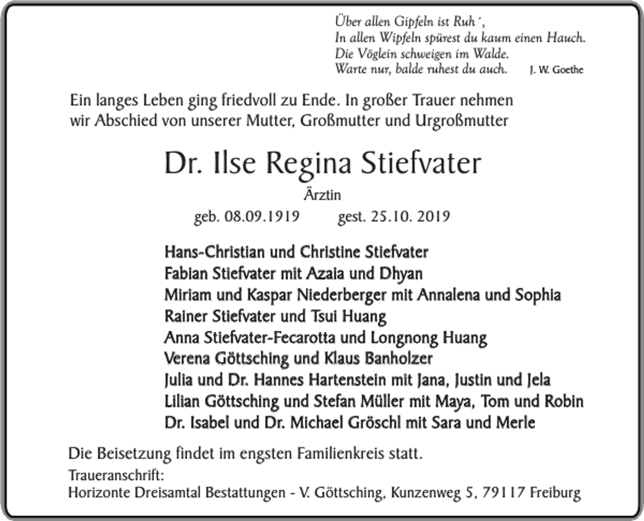 <p>Über allen Gipfeln ist Ruh´,<br />In allen Wipfeln spürest du kaum einen Hauch.<br />Die Vöglein schweigen im Walde.<br />J. W. Goethe<br />Warte nur, balde ruhest du auch.</p><p>Ein langes Leben ging friedvoll zu Ende. In großer Trauer nehmen<br />wir Abschied von unserer Mutter, Großmutter und Urgroßmutter</p><p>Dr. Ilse Regina Stiefvater<br />geb. 08.09.1919</p><p>Ärztin<br />gest. 25.10. 2019</p><p>Hans-Christian und Christine Stiefvater<br />Fabian Stiefvater mit Azaia und Dhyan<br />Miriam und Kaspar Niederberger mit Annalena und Sophia<br />Rainer Stiefvater und Tsui Huang<br />Anna Stiefvater-Fecarotta und Longnong Huang<br />Verena Göttsching und Klaus Banholzer<br />Julia und Dr. Hannes Hartenstein mit Jana, Justin und Jela<br />Lilian Göttsching und Stefan Müller mit Maya, Tom und Robin<br />Dr. Isabel und Dr. Michael Gröschl mit Sara und Merle<br />Die Beisetzung findet im engsten Familienkreis statt.</p><p>Traueranschrift:<br />Horizonte Dreisamtal Bestattungen - V. Göttsching, Kunzenweg 5, 79117 Freiburg</p>