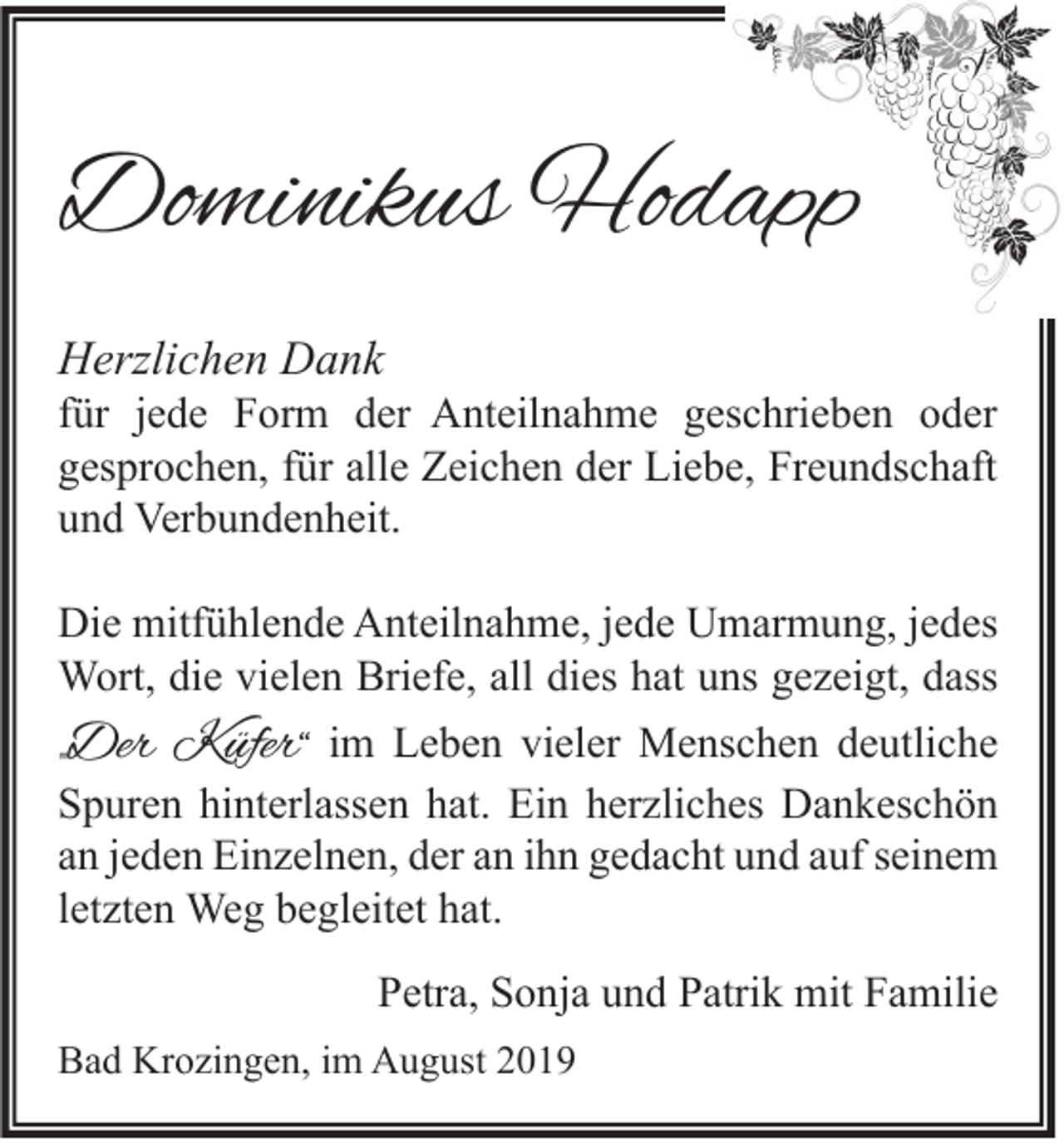 <p>Dominikus Hodapp<br />Herzlichen Dank</p><p>für jede Form der Anteilnahme geschrieben oder<br />gesprochen, für alle Zeichen der Liebe, Freundschaft<br />und Verbundenheit.<br />Die mitfühlende Anteilnahme, jede Umarmung, jedes<br />Wort, die vielen Briefe, all dies hat uns gezeigt, dass</p><p>„Der Küfer“</p><p>im Leben vieler Menschen deutliche<br />Spuren hinterlassen hat. Ein herzliches Dankeschön<br />an jeden Einzelnen, der an ihn gedacht und auf seinem<br />letzten Weg begleitet hat.<br />Petra, Sonja und Patrik mit Familie</p><p>Bad Krozingen, im August 2019</p>